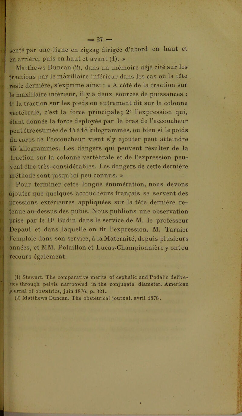 _ ç>7 senté par une ligne en zigzag dirigée d’abord en haut et en arrière, puis en haut et avant (1). » Matthews Duncan (2), dans un mémoire déjà cité sur les tractions par le maxillaire inférieur dans les cas où la tête reste dernière, s’exprime ainsi : « A côté de la traction sur le maxillaire inférieur, il y a deux sources de puissances : 1° la traction sur les pieds ou autrement dit sur la colonne vertébrale, c’est la force principale; 2° l’expression qui, étant donnée la force déployée par le bras de l’accoucheur peut être estimée de 14 àl8 kilogrammes, ou bien si le poids du corps de l’accoucheur vient s’y ajouter peut atteindre 45 kilogrammes. Les dangers qui peuvent résulter de la traction sur la colonne vertébrale et de l’expression peu- vent être très-considérables. Les dangers de cette dernière méthode sont jusqu’ici peu connus. » Pour terminer cette longue énumération, nous devons ajouter que quelques accoucheurs français se servent des pressions extérieures appliquées sur la tête dernière re- tenue au-dessus des pubis. Nous publions une observation prise par le Dr Budin dans le service de M. le professeur Depaul et dans .laquelle on fit l’expression. M. Tarnier l’emploie dans son service, à la Maternité, depuis plusieurs années, et MM. Polaillon et Lucas-Championnièrey ont eu j recours également. * (1) Stewart. The comparative merits of cephalic and Podalic delive- ries through pelvis narroowed in the conjugate diameter. American journal of obstetrics, juin 1876, p. 321. (2) Matthews Duncan. The obstétrical journal, avril 1878.