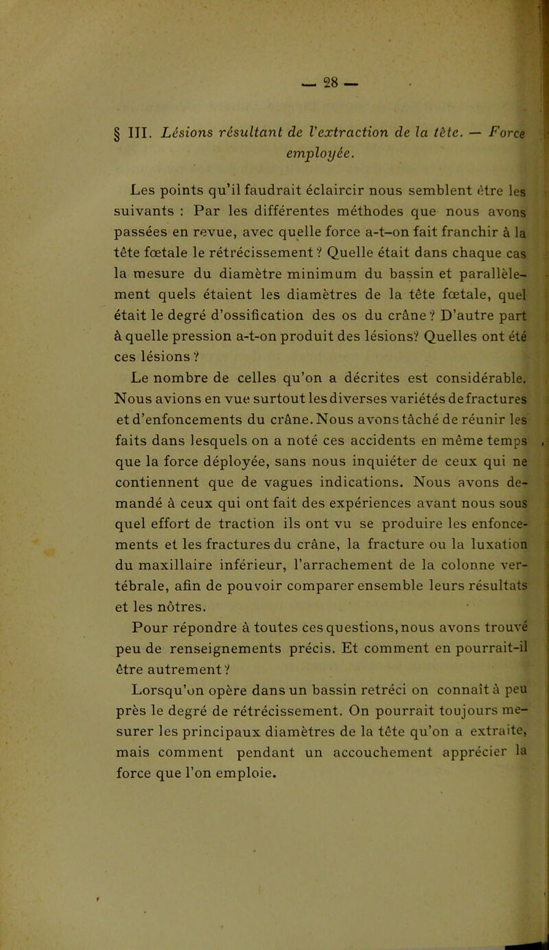 § III. Lésions résultant de l'extraction de la tête. — Force employée. Les points qu’il faudrait éclaircir nous semblent être les suivants : Par les différentes méthodes que nous avons passées en revue, avec quelle force a-t-on fait franchir à la tête fœtale le rétrécissement? Quelle était dans chaque cas la mesure du diamètre minimum du bassin et parallèle- ment quels étaient les diamètres de la tête fœtale, quel était le degré d’ossification des os du crâne? D’autre part à quelle pression a-t-on produit des lésions? Quelles ont été ces lésions ? Le nombre de celles qu’on a décrites est considérable. Nous avions en vue surtout lesdiverses variétés defractures et d’enfoncements du crâne. Nous avons tâché de réunir les faits dans lesquels on a noté ces accidents en même temps que la force déployée, sans nous inquiéter de ceux qui ne contiennent que de vagues indications. Nous avons de- mandé à ceux qui ont fait des expériences avant nous sous quel effort de traction ils ont vu se produire les enfonce- ments et les fractures du crâne, la fracture ou la luxation du maxillaire inférieur, l’arrachement de la colonne ver- tébrale, afin de pouvoir comparer ensemble leurs résultats et les nôtres. Pour répondre à toutes ces questions, nous avons trouvé peu de renseignements précis. Et comment en pourrait-il être autrement? Lorsqu’on opère dans un bassin rétréci on connaît à peu près le degré de rétrécissement. On pourrait toujours me- surer les principaux diamètres de la tête qu’on a extraite, mais comment pendant un accouchement apprécier la force que l’on emploie. t