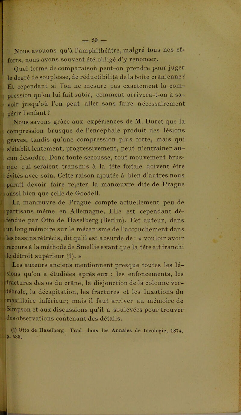 Nous avouons qu’à l’amphithéâtre, malgré tous nos ef- forts, nous avons souvent été obligé d’y renoncer. Quel terme de comparaison peut-on prendre pour juger le degré de souplesse, de réductibilité delaboite crânienne? Et cependant si l’on ne mesure pas exactement la com- pression qu’on lui fait subir, comment arrivera-t-on à sa- voir jusqu’où l’on peut aller sans faire nécessairement périr l’enfant ? Nous savons grâce aux expériences de M. Duret que la compression brusque de l’encéphale produit des lésions graves, tandis qu’une compression plus forte, mais qui s’établit lentement, progressivement, peut n’entraîner au- cun désordre. Donc toute secousse, tout mouvement brus- que qui seraient transmis à la tête fœtale doivent être ; évités avec soin. Cette raison ajoutée à bien d’autres nous paraît devoir faire rejeter la manœuvre dite de Prague ; aussi bien que celle de Goodell. La manœuvre de Prague compte actuellement peu de partisans même en Allemagne. Elle est cependant dé- fendue par Otto de Haselberg (Berlin). Cet auteur, dans un long mémoire sur le mécanisme de l’accouchement dans I : lesbassins rétrécis, dit qu’il est absurde de : « vouloir avoir recours à la méthode de Smellie avant que la tête ait franchi le détroit supérieur (1). » Les auteurs anciens mentionnent presque toutes les lé- sions qu’on a étudiées après eux : les enfoncements, les fractures des os du crâne, la disjonction de la colonne ver- tébrale, la décapitation, les fractures et les luxations du maxillaire inférieur; mais il faut arriver au mémoire de : ' Simpson et aux discussions qu’il a soulevées pour trouver : des observations contenant des détails. (1) Otto de Haselberg. Trad. dans les Annales de tocologie, 1874, P. 435.