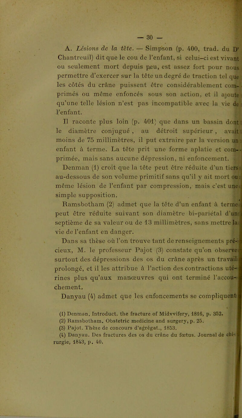 A. Lésions de la tète. — Simpson (p. 400, trad. du Dr Chantreuil) dit que le cou de l’enfant, si celui-ci est vivant ou seulement mort depuis peu, est assez fort pour nous permettre d’exercer sur la tête un degré de traction tel que les côtés du crâne puissent être considérablement com- ■ primés ou même enfoncés sous son action, et il ajoute qu’une telle lésion n’est pas incompatible avec la vie de l’enfant. Il raconte plus loin (p. 401) que dans un bassin dont; le diamètre conjugué , au détroit supérieur , avait moins de 75 millimètres, il put extraire par la version un enfant à terme. La tête prit une forme aplatie et com-- primée, mais sans aucune dépression, ni enfoncement. Denman (1) croit que la tête peut être réduite d’un tiers -, au-dessous de son volume primitif sans qu’il y ait mort ou même lésion de l’enfant par compression, mais c’est une simple supposition. i Ramsbotham (2) admet que la tête d’un enfant à terme ' peut être réduite suivant son diamètre bi-pariétal d’un septième de sa valeur ou de 13 millimètres, sans mettre la vie de l’enfant en danger. Dans sa thèse où l’on trouve tant de renseignements pré- cieux, M. le professeur Pajot (3) constate qu’on observe; surtout des dépressions des os du crâne après un travail prolongé, et il les attribue à l’action des contractions uté- rines plus qu’aux manœuvres qui ont terminé l’accou- chement. Danyau (4) admet que les enfoncements se compliquent I « m (1) Denman. Introduct. the fracture of Midvvifery, 1816, p. 352. (2) Ramsbotham. Obstetric medicine and surgery, p. 25. (3) Pajot. Thèse de concours d’agrégat., 1S53. (4) Danyau. Des fractures des os du crâne du fœtus. Journal de cbi- I rurgie, 1843, p. 40.