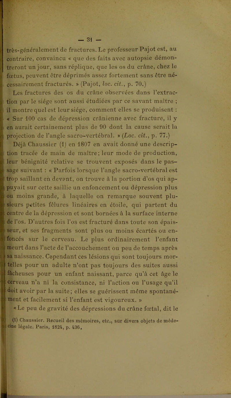 — ' s très-généralement de fractures. Le professeur Pajot est, au contraire, convaincu « que des faits avec autopsie démon- treront un jour, sans réplique, que les os du crâne, chez le fœtus, peuvent être déprimés assez fortement sans être né- cessairement fracturés. » (Pajot, loc. cit., p. 70.) Les fractures des os du crâne observées dans l’extrac- tion par le siège sont aussi étudiées par ce savant maître ; il montre quel est leur siège, comment elles se produisent : « Sur 100 cas de dépression crânienne avec fracture, il y en aurait certainement plus de 90 dont la cause serait la projection de l’angle sacro-vertébral. » (Loc. cit., p. 77.) Déjà Chaussier (1) en 1807 en avait donné une descrip- tion tracée de main de maître; leur mode de production, leur bénignité relative se trouvent exposés dans le pas- sage suivant : « Parfois lorsque l’angle sacro-vertébral est trop saillant eh devant, on trouve à la portion d’os qui ap- puyait sur cette saillie un enfoncement ou dépression plus ou moins grande, à laquelle on remarque souvent plu- sieurs petites fêlures linéaires en étoile, qui partent du centre de la dépression et sont bornées à la surface interne de l’os. D’autres fois l’os est fracturé dans toute son épais- seur, et ses fragments sont plus ou moins écartés ou en- foncés sur le cerveau. Le plus ordinairement l’enfant meurt dans l’acte de l’accouchement ou peu de temps après sa naissance. Cependant ces lésions qui sont toujours mor- telles pour un adulte n’ont pas toujours des suites aussi fâcheuses pour un enfant naissant, parce qu’à cet âge le cerveau n’a ni la consistance, ni l’action ou l’usage qu’il huit avoir par la suite; elles se guérissent même spontané- ment et facilement si l’enfant est vigoureux. » «Le peu de gravité des dépressions du crâne fœtal, dit le (1) Chaussier. Recueil des mémoires, etc., sur divers objets de méde- cine légale. Paris, 1824, p. 436,