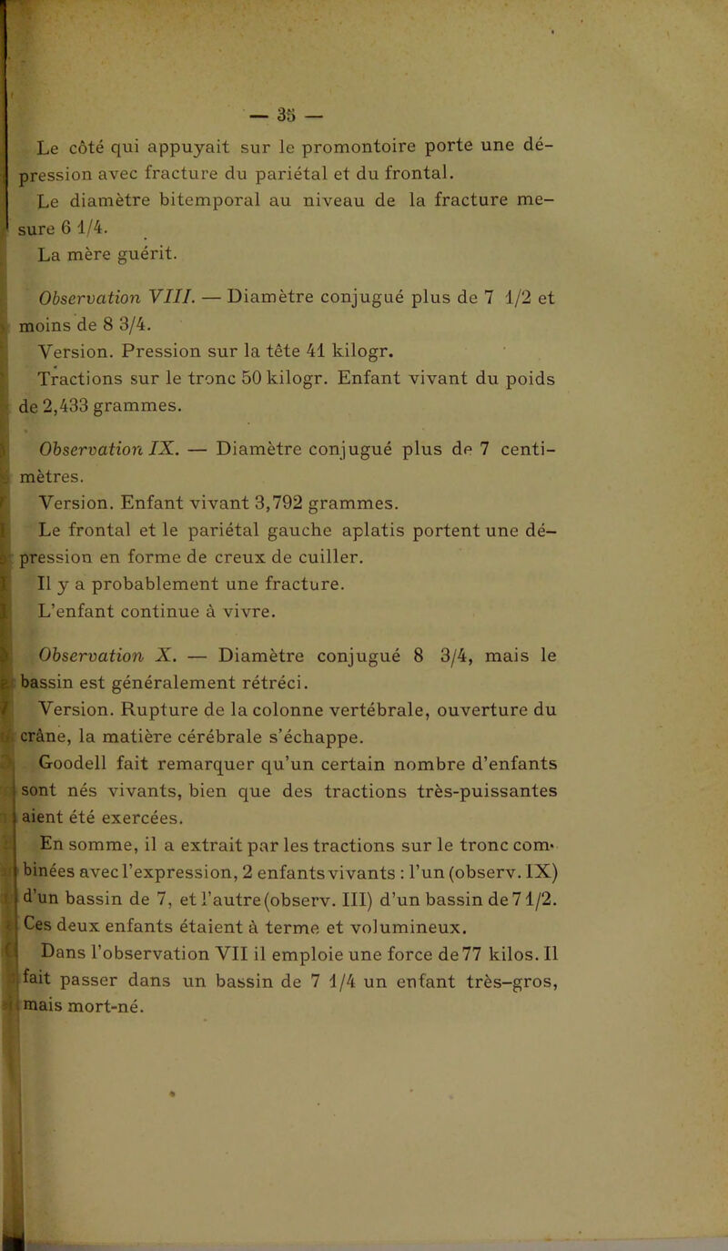 f — 35 — Le côté qui appuyait sur le promontoire porte une dé- pression avec fracture du pariétal et du frontal. Le diamètre bitemporal au niveau de la fracture me- ' sure 6 1/4. La mère guérit. Observation VIII. — Diamètre conjugué plus de 7 1/2 et moins de 8 3/4. Version. Pression sur la tête 41 kilogr. Tractions sur le tronc 50 kilogr. Enfant vivant du poids de 2,433 grammes. Observation IX. — Diamètre conjugué plus de 7 centi- I mètres. Version. Enfant vivant 3,792 grammes. [Le frontal et le pariétal gauche aplatis portent une dé- pression en forme de creux de cuiller. Il y a probablement une fracture. L’enfant continue à vivre. Observation X. — Diamètre conjugué 8 3/4, mais le bassin est généralement rétréci. Version. Rupture de la colonne vertébrale, ouverture du ■ crâne, la matière cérébrale s’échappe. Goodell fait remarquer qu’un certain nombre d’enfants sont nés vivants, bien que des tractions très-puissantes aient été exercées. En somme, il a extrait par les tractions sur le tronc com- binées avec l’expression, 2 enfants vivants : l’un (observ. IX) d’un bassin de 7, et l’autre (observ. III) d’un bassin de 71/2. Ces deux enfants étaient à terme et volumineux. Dans l’observation VII il emploie une force de77 kilos. Il fait passer dans un bassin de 7 1/4 un enfant très-gros, mais mort-né.