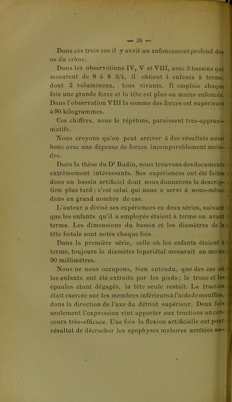— 30 — Dans ccs trois cas il y avait un enfoncementprofond des os du crâne. Dans les observations IV, V et VIII, avec 3 bassins qui mesurent de 8 à 8 3/4, il obtient 4 enfants à terme, dont 2 volumineux, tous vivants. Il emploie chaque fois une grande force et la tête est plus ou moins enfoncée. Dans l’observation VIII la somme des forces est supérieure à90 kilogrammes. Ces chiffres, nous le répétons, paraissent très-approxi- matifs. Nous croyons qu’on peut arriver à des résultats aussi bons avec une dépense de forces incomparablement moin- dre. Dans la thèse du Dr Budin, nous trouvons desdocuments extrêmement intéressants. Ses expériences ont été faites dans un bassin artificiel dont nous donnerons la descrip- ■ > tion plus tard ; c’est celui qui nous a servi à nous-même j dans un grand nombre de cas. L’auteur a divisé ses expériences en deux séries, suivant 7; que les enfants qu’il a employés étaient à terme ou avant : n terme. Les dimensions du bassin et les diamètres de la tête fœtale sont notés chaque fois. Dans la première série, celle où les enfants étaient à 3 terme, toujours le diamètre bipariétal mesurait au moins - 90 millimètres. Nous ne nous occupons, bien entendu, que des cas où les enfants ont été extraits par les pieds ; le tronc et les épaules étant dégagés, la tète seule restait. La traction était exercée sur les membres inférieursàl’aidedemouffles, dans la direction de l’axe du détroit supérieur. Deux fois seulement l’expression vint apporter aux tractions un con- cours très-efficace. Une fois la flexion artificielle eut pour résultat de décrocher les apophyses malaires arrêtées au- s