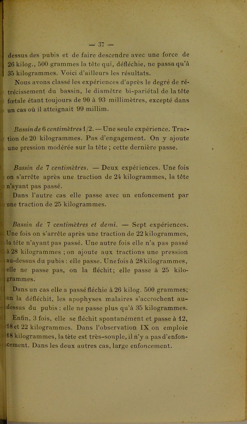 dessus des pubis et de faire descendre avec une force de 26 kilog., 500 grammes la tète qui, défléchie, ne passa qu’à ,| 35 kilogrammes. Voici d’ailleurs les résultats. Nous avons classé les expériences d’après le degré de ré- trécissement du bassin, le diamètre bi-pariétal de la tête fœtale étant toujours de 90 à 93 millimètres, excepté dans un cas où il atteignait 99 millim. Bassin de 6 centimètres 1/2. —Une seule expérience. Trac- . tionde20 kilogrammes. Pas d’engagement. On y ajoute une pression modérée sur la tête ; cette dernière passe. Bassin de 7 centimètres. — Deux expériences. Une fois on s’arrête après une traction de 24 kilogrammes, la tête n’ayant pas passé. Dans l’autre cas elle passe avec un enfoncement par U une traction de 25 kilogrammes. Bassin de 7 centimètres et demi. — Sept expériences. »< Une fois on s’arrête après une traction de 22 kilogrammes, î la tête n’ayant pas passé. Une autre fois elle n’a pas passé h à 28 kilogrammes ; on ajoute aux tractions une pression au-dessus du pubis : elle passe. Une fois à 28kilogrammes, elle ne passe pas, on la fléchit; elle passe à 25 kilo- grammes. Dans un cas elle a passé fléchie à 26 kilog. 500 grammes; on la défléchit, les apophyses malaires s’accrochent au- *•' dessus du pubis : elle ne passe plus qu’à 35 kilogrammes. Enfin, 3 fois, elle se fléchit spontanément et passe à 12, 18 et 22 kilogrammes. Dans l’observation IX on emploie 18 kilogrammes, la tète est très-souple, il n’y a pasd’enfon- i cernent. Dans les deux autres cas, large enfoncement.