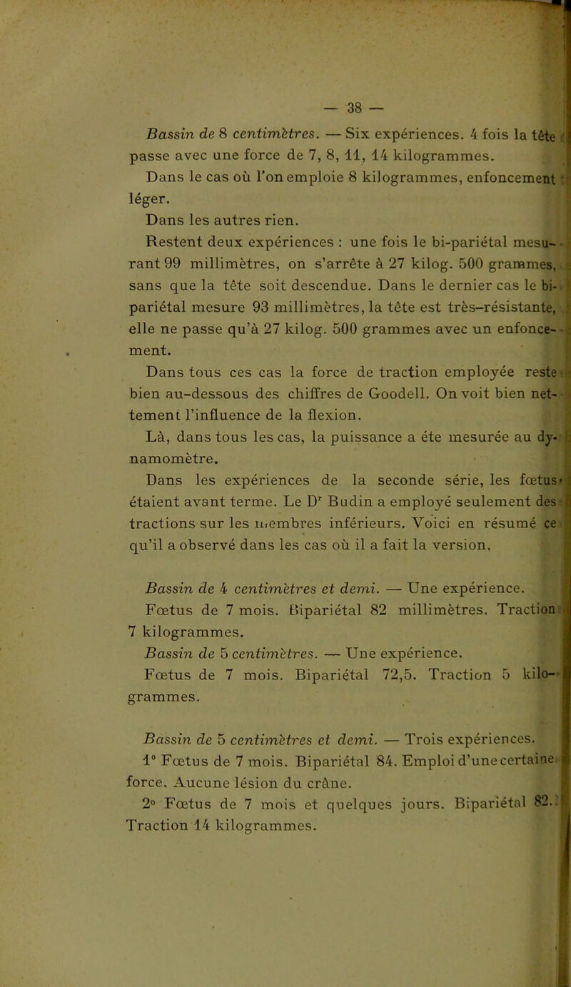 Bassin de 8 centimètres. — Six expériences. 4 fois la tête t passe avec une force de 7, 8, 11, 14 kilogrammes. Dans le cas où l’on emploie 8 kilogrammes, enfoncement léger. Dans les autres rien. Restent deux expériences : une fois le bi-pariétal mesu- rant 99 millimètres, on s’arrête à 27 kilog. 500 grammes, s sans que la tête soit descendue. Dans le dernier cas le bi- ' pariétal mesure 93 millimètres, la tête est très-résistante, : elle ne passe qu’à 27 kilog. 500 grammes avec un enfonce- ment. Dans tous ces cas la force de traction employée reste - bien au-dessous des chiffres de Goodell. On voit bien net- tement l’influence de la flexion. Là, dans tous les cas, la puissance a été mesurée au dy- namomètre. Dans les expériences de la seconde série, les fœtus» étaient avant terme. Le D1' Budin a employé seulement des | tractions sur les membres inférieurs. Voici en résumé ce • . I qu’il a observé dans les cas où il a fait la version. Bassin de 4 centimètres et demi. — Une expérience. I Fœtus de 7 mois. Bipariétal 82 millimètres. Traction 7 kilogrammes. Bassin de 5 centimètres. — Une expérience. Fœtus de 7 mois. Bipariétal 72,5. Traction 5 kilo- grammes. Bassin de 5 centimètres et demi. — Trois expériences. 1° Fœtus de 7 mois. Bipariétal 84. Emploi d’unecertaine force. Aucune lésion du crâne. 2° Fœtus de 7 mois et quelques jours. Bipariétal 82. M Traction 14 kilogrammes.