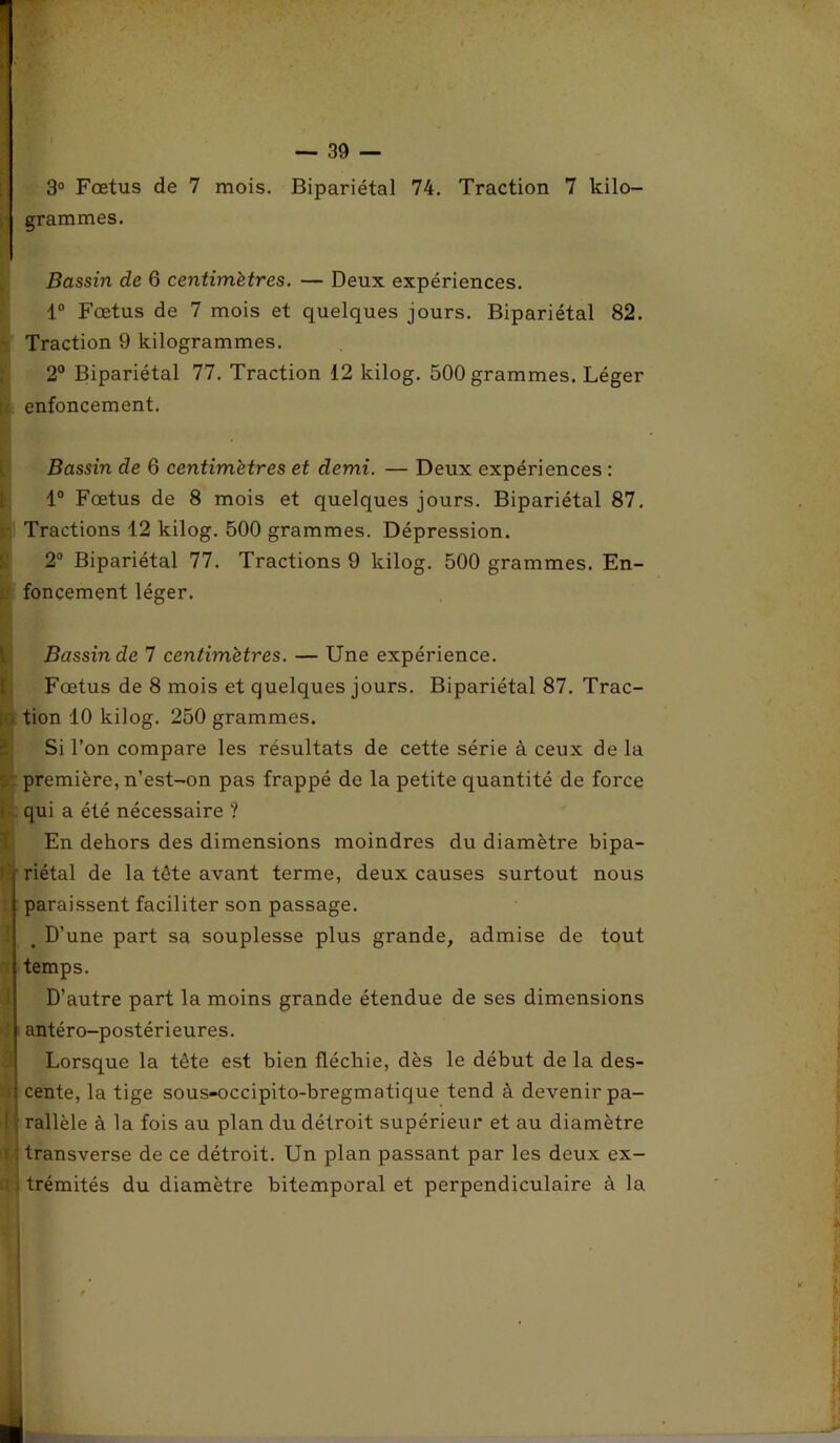 3° Fœtus de 7 mois. Bipariétal 74. Traction 7 kilo- ;j grammes. Bassin de 6 centimètres. — Deux expériences. 1° Fœtus de 7 mois et quelques jours. Bipariétal 82. Traction 9 kilogrammes. 2° Bipariétal 77. Traction 12 kilog. 500 grammes. Léger enfoncement. Bassin de 6 centimètres et demi. — Deux expériences : 1° Fœtus de 8 mois et quelques jours. Bipariétal 87. Tractions 12 kilog. 500 grammes. Dépression. 2° Bipariétal 77. Tractions 9 kilog. 500 grammes. En- : fonçement léger. Bassin de 7 centimètres. — Une expérience. Fœtus de 8 mois et quelques jours. Bipariétal 87. Trac- [>.> tion 10 kilog. 250 grammes. Si l’on compare les résultats de cette série à ceux de la . ' première, n’est-on pas frappé de la petite quantité de force qui a été nécessaire ? En dehors des dimensions moindres du diamètre bipa- riétal de la tête avant terme, deux causes surtout nous paraissent faciliter son passage. t D’une part sa souplesse plus grande, admise de tout temps. D’autre part la moins grande étendue de ses dimensions ' antéro-postérieures. Lorsque la tête est bien fléchie, dès le début de la des- f cente, la tige sous-occipito-bregmatique tend à devenir pa- ! rallèle à la fois au plan du détroit supérieur et au diamètre transverse de ce détroit. Un plan passant par les deux ex- trémités du diamètre bitemporal et perpendiculaire à la