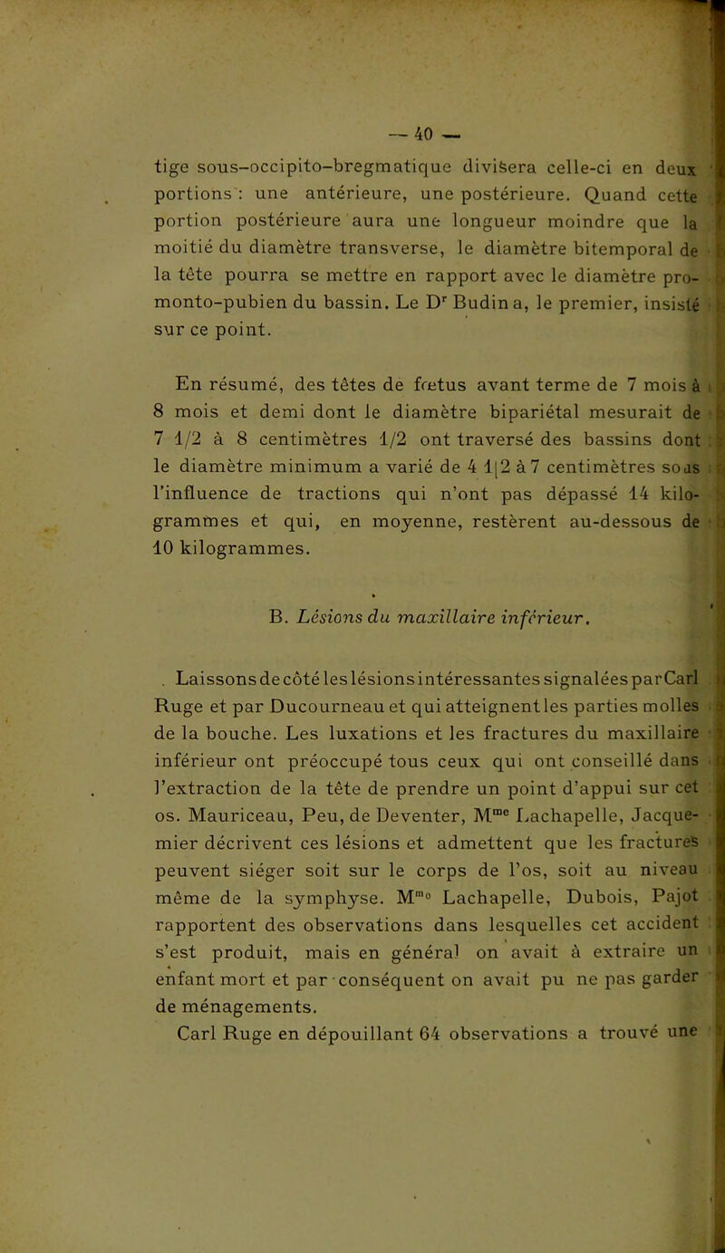 tige sous-occipito-bregmatique divisera celle-ci en deux 1 portions : une antérieure, une postérieure. Quand cette portion postérieure aura une longueur moindre que la moitié du diamètre transverse, le diamètre bitemporal de h la tête pourra se mettre en rapport avec le diamètre pro- > monto-pubien du bassin. Le Dr Budina, le premier, insisté sur ce point. En résumé, des têtes de fœtus avant terme de 7 mois à 8 mois et demi dont le diamètre bipariétal mesurait de 7 1/2 à 8 centimètres 1/2 ont traversé des bassins dont le diamètre minimum a varié de 4 1[2 à 7 centimètres soas l’influence de tractions qui n’ont pas dépassé 14 kilo- grammes et qui, en moyenne, restèrent au-dessous de 10 kilogrammes. B. Lésions du maxillaire inferieur. Laissons de côté les lésions intéressantes signalées par Cari Ruge et par Ducourneau et qui atteignent les parties molles j de la bouche. Les luxations et les fractures du maxillaire 7; inférieur ont préoccupé tous ceux qui ont conseillé dans q • ■» ' l’extraction de la tête de prendre un point d’appui sur cet os. Mauriceau, Peu, de Deventer, Mmc Lachapelle, Jacque- mier décrivent ces lésions et admettent que les fractures peuvent siéger soit sur le corps de l’os, soit au niveau même de la symphyse. M'° Lachapelle, Dubois, Pajot rapportent des observations dans lesquelles cet accident s’est produit, mais en général on avait à extraire un enfant mort et par conséquent on avait pu ne pas garder de ménagements. Cari Ruge en dépouillant 64 observations a trouvé une