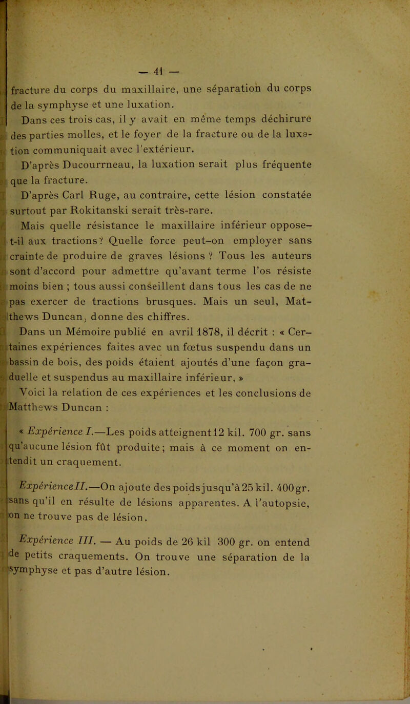 fracture du corps du maxillaire, une séparation du corps de la symphyse et une luxation. Dans ces trois cas, il y avait en môme temps déchirure des parties molles, et le foyer de la fracture ou de la luxa- tion communiquait avec l'extérieur. D’après Ducourrneau, la luxation serait plus fréquente que la fracture. D’après Cari Ruge, au contraire, cette lésion constatée surtout par Rokitanski serait très-rare. Mais quelle résistance le maxillaire inférieur oppose- t-il aux tractions? Quelle force peut-on employer sans crainte de produire de graves lésions ? Tous les auteurs sont d’accord pour admettre qu’avant terme l’os résiste moins bien ; tous aussi conseillent dans tous les cas de ne pas exercer de tractions brusques. Mais un seul, Mat- thews Duncan. donne des chiffres. Dans un Mémoire publié en avril 1878, il décrit : « Cer- taines expériences faites avec un fœtus suspendu dans un bassin de bois, des poids étaient ajoutés d’une façon gra- duelle et suspendus au maxillaire inférieur. » Voici la relation de ces expériences et les conclusions de Matthews Duncan : « Expérience I.—Les poids atteignentl2 kil. 700 gr. sans qu’aucune lésion fût produite; mais à ce moment on en- tendit un craquement. Expériencell.—On ajoute despoidsjusqu’à25kil. 400gr. sans qu’il en résulte de lésions apparentes. A l’autopsie, on ne trouve pas de lésion. Expérience III. — Au poids de 26 kil 300 gr. on entend ! de petits craquements. On trouve une séparation de la ; symphyse et pas d’autre lésion.