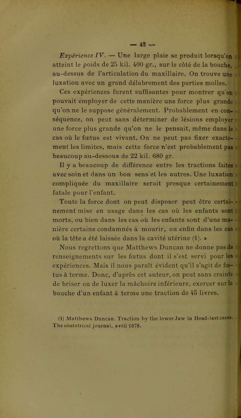 Expérience IV. — Une large plaie se produit lorsqu’on atteint le poids de 25 kil. 400 gr., sur le côté de la bouche, au-dessus de l’articulation du maxillaire. On trouve une luxation avec un grand délabrement des parties molles. Ces expériences furent suffisantes pour montrer qu’on pouvait employer de cette manière une force plus grande qu’on ne le suppose généralement. Probablement en con- séquence, on peut sans déterminer de lésions employer une force plus grande qu’on ne le pensait, même dans le cas où le fœtus est vivant. On ne peut pas fixer exacte- ment les limites, mais cette force n’est probablement pas beaucoup au-dessous de 22 kil. 680 gr. Il y a beaucoup de différence entre les tractions faites avec soin et dans un bon sens et les autres. Une luxation compliquée du maxillaire serait presque certainement fatale pour l’enfant. Toute la force dont on peut disposer peut être certai- nement mise en usage dans les cas où les enfants sont morts, ou bien dans les cas où les enfants sont d’une ma- nière certaine condamnés à mourir, ou enfin dans les cas où la tête a été laissée dans la cavité utérine (1). » Nous regrettons que Matthews Duncan ne donne pas de renseignements sur les fœtus dont il s’est servi pour les expériences. Mais il nous paraît évident qu’il s’agit de fœ- tus à terme. Donc, d’après cet auteur, on peut sans crainte de briser ou de luxer la mâchoire inférieure, exercer sur la bouche d’un enfant à terme une traction de 45 livres. (1) Matthews Duncan. Traction by the lower Jaw in Head-last cases. The obstétrical journal, avril 1878.