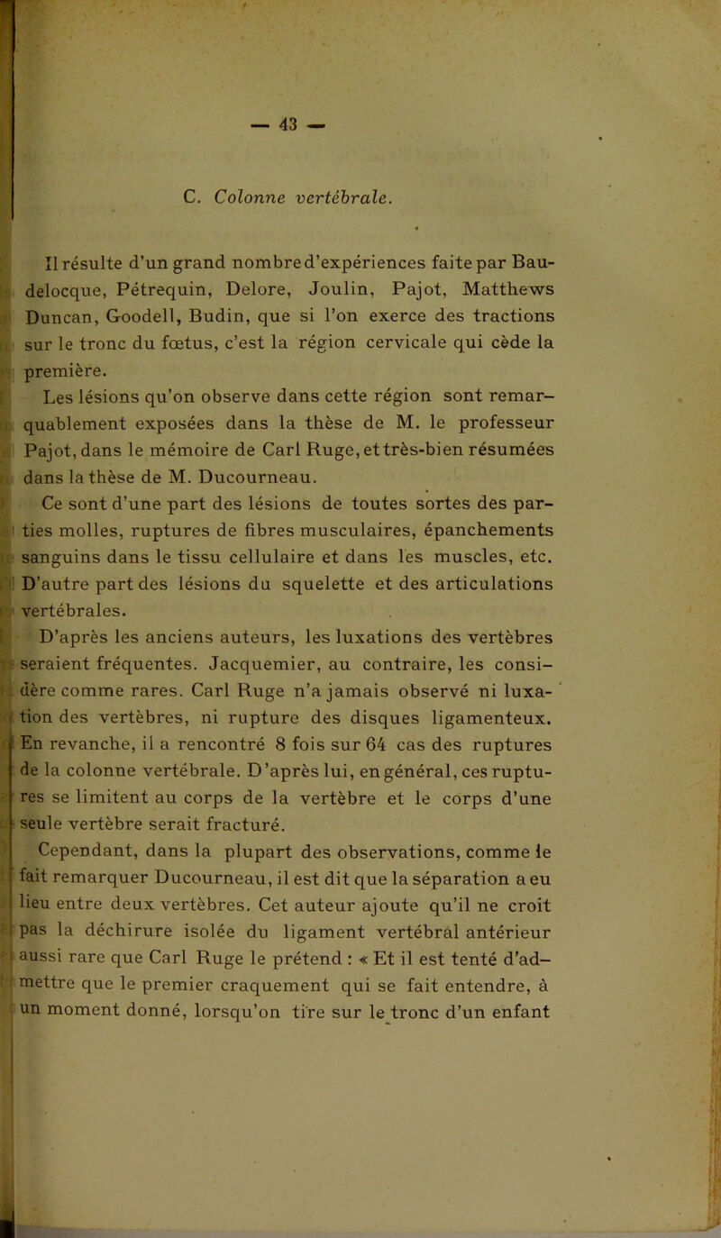 C. Colonne vertébrale. Il résulte d’un grand nombred’expériences faite par Bau- delocque, Pétrequin, Delore, Joulin, Pajot, Matthews Duncan, Goodell, Budin, que si l’on exerce des tractions sur le tronc du fœtus, c’est la région cervicale qui cède la première. Les lésions qu’on observe dans cette région sont remar- quablement exposées dans la thèse de M. le professeur Pajot, dans le mémoire de Cari Ruge, et très-bien résumées dans la thèse de M. Ducourneau. Ce sont d’une part des lésions de toutes sortes des par- ties molles, ruptures de fibres musculaires, épanchements sanguins dans le tissu cellulaire et dans les muscles, etc. D’autre part des lésions du squelette et des articulations vertébrales. D’après les anciens auteurs, les luxations des vertèbres • seraient fréquentes. Jacquemier, au contraire, les consi- dère comme rares. Cari Ruge n’a jamais observé ni luxa- tion des vertèbres, ni rupture des disques ligamenteux. En revanche, il a rencontré 8 fois sur 64 cas des ruptures de la colonne vertébrale. D’après lui, en général, ces ruptu- res se limitent au corps de la vertèbre et le corps d’une - seule vertèbre serait fracturé. Cependant, dans la plupart des observations, comme le fait remarquer Ducourneau, il est dit que la séparation a eu ' lieu entre deux vertèbres. Cet auteur ajoute qu’il ne croit | pas la déchirure isolée du ligament vertébral antérieur -1 aussi rare que Cari Ruge le prétend : « Et il est tenté d’ad- i mettre que le premier craquement qui se fait entendre, à \ un moment donné, lorsqu’on tire sur le tronc d’un enfant * .