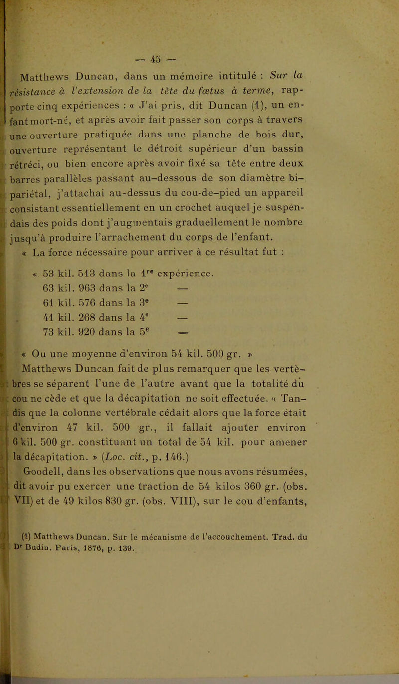 Matthews Duncan, dans un mémoire intitulé : Sur la résistance à l'extension de la tète du fœtus à terme, rap- , porte cinq expériences : « J’ai pris, dit Duncan (1), un en- fant mort-né, et après avoir fait passer son corps à travers une ouverture pratiquée dans une planche de bois dur, ouverture représentant le détroit supérieur d’un bassin rétréci, ou bien encore après avoir fixé sa tête entre deux barres parallèles passant au-dessous de son diamètre bi- pariétal, j’attachai au-dessus du cou-de-pied un appareil consistant essentiellement en un crochet auquel je suspen- dais des poids dont j’augmentais graduellement le nombre jusqu’à produire l’arrachement du corps de l’enfant. « La force nécessaire pour arriver à ce résultat fut : « 53 kil. 513 dans la lre expérience. 63 kil. 963 dans la 2e — 61 kil. 576 dans la 3e — 41 kil. 268 dans la 4e — 73 kil. 920 dans la 5e — « Ou une moyenne d’environ 54 kil. 500 gr. * Matthews Duncan fait de plus remarquer que les vertè- bres se séparent l’une de l’autre avant que la totalité du cou ne cède et que la décapitation ne soit effectuée. «. Tan- dis que la colonne vertébrale cédait alors que la force était d’environ 47 kil. 500 gr., il fallait ajouter environ 6 kil. 500 gr. constituant un total de 54 kil. pour amener la décapitation. » (Loc. cit., p. 146.) Goodell, dans les observations que nous avons résumées, dit avoir pu exercer une traction de 54 kilos 360 gr. (obs. ! VII) et de 49 kilos 830 gr. (obs. VIII), sur le cou d’enfants, (t) Matthews Duncan. Sur le mécanisme de l'accouchement. Trad. du Dr Budin. Paris, 1876, p. 139.