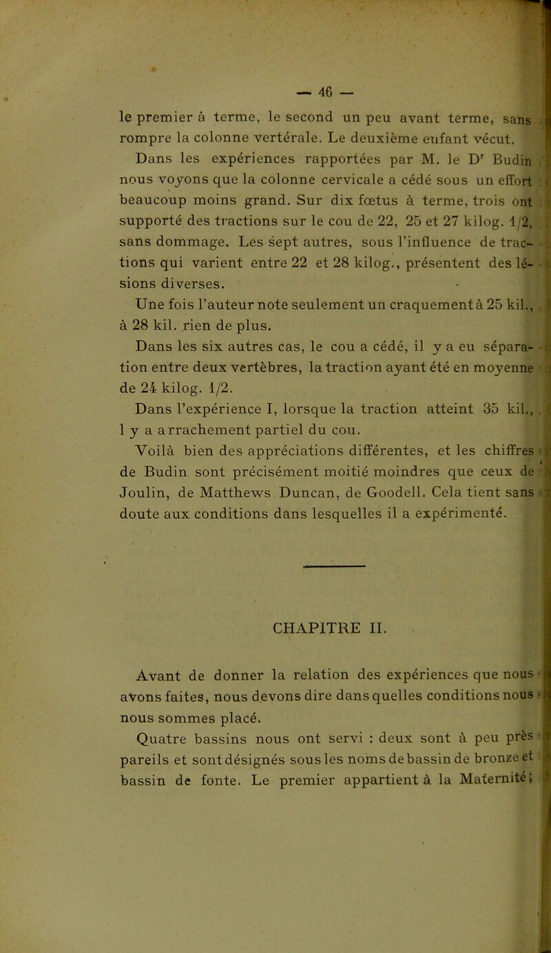 le premier à terme, le second un peu avant terme, sans rompre la colonne vertérale. Le deuxième eufant vécut. ' Dans les expériences rapportées par M. le Dr Budin nous voyons que la colonne cervicale a cédé sous un effort beaucoup moins grand. Sur dix fœtus à terme, trois ont supporté des tractions sur le cou de 22, 25 et 27 kilog. 12, sans dommage. Les sept autres, sous l’influence de trac- tions qui varient entre 22 et 28 kilog., présentent des lé- • $ sions diverses. Une fois l’auteur note seulement un craquement à 25 kil., j à 28 kil. rien de plus. Dans les six autres cas, le cou a cédé, il y a eu sépara- tion entre deux vertèbres, la traction ayant été en moyenne : de 24 kilog. 1/2. Dans l’expérience I, lorsque la traction atteint 35 kil., j 1 y a arrachement partiel du cou. Voilà bien des appréciations différentes, et les chiffres > I de Budin sont précisément moitié moindres que ceux de l Joulin, de Matthews Duncan, de Goodell. Cela tient sans -r doute aux conditions dans lesquelles il a expérimenté. CHAPITRE IL Avant de donner la relation des expériences que nous avons faites, nous devons dire dans quelles conditions nous î nous sommes placé. Quatre bassins nous ont servi : deux sont à peu près pareils et sontdésignés sous les noms debassin de bronze et bassin de fonte. Le premier appartient à la Maternité;