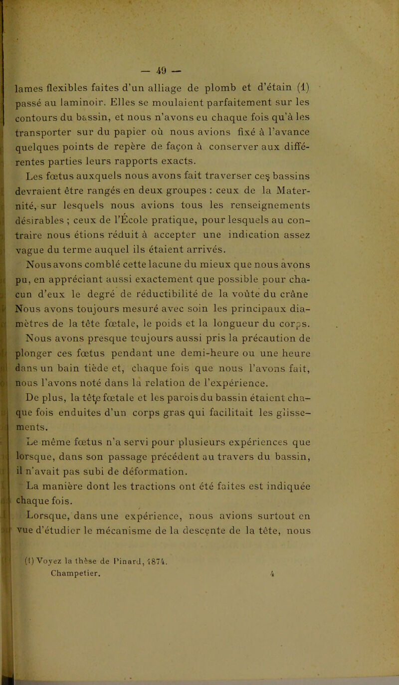 t O' U r l a lames flexibles faites d’un alliage de plomb et d’étain (1) passé au laminoir. Elles se moulaient parfaitement sur les contours du bassin, et nous n’avons eu chaque fois qu’à les transporter sur du papier où nous avions fixé à l’avance quelques points de repère de façon à conserver aux diffé- rentes parties leurs rapports exacts. Les fœtus auxquels nous avons fait traverser ce§ bassins devraient être rangés en deux groupes : ceux de la Mater- nité, sur lesquels nous avions tous les renseignements désirables ; ceux de l’École pratique, pour lesquels au con- traire nous étions réduit à accepter une indication assez vague du terme auquel ils étaient arrivés. Nous avons comblé cette lacune du mieux que nous avons pu, en appréciant aussi exactement que possible pour cha- cun d’eux le degré de réductibilité de la voûte du crâne Nous avons toujours mesuré avec soin les principaux dia- mètres de la tête fœtale, le poids et la longueur du corps. Nous avons presque toujours aussi pris la précaution de plonger ces fœtus pendant une demi-heure ou une heure dans un bain tiède et, chaque fois que nous l’avons fait, nous l’avons noté dans la relation de l’expérience. De plus, la têt,e fœtale et les parois du bassin étaient cha- que fois enduites d’un corps gras qui facilitait les glisse- ments. Le même fœtus n’a servi pour plusieurs expériences que lorsque, dans son passage précédent au travers du bassin, il n’avait pas subi de déformation. La manière dont les tractions ont été faites est indiquée chaque fois. Lorsque, dans une expérience, nous avions surtout en vue d’étudier le mécanisme de la descente de la tête, nous (I) Voyez la thèse de l’inard, 1874. Champetier. 4