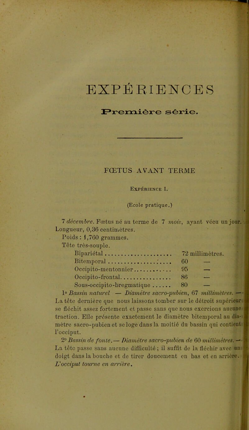 EXPÉRIENCES Première série. FŒTUS AVANT TERME Expérience I. (Ecole pratique.) 7 décembre. Fœtus né au terme de 7 mois, ayant vécu un j Longueur, 0,36 centimètres. Poids : 1,760 grammes. Tête très-souple. Bipariétal Bitemporal Occipito-mentonnier Occipito-frontal Sous-occipito-bregmatique 1° Bassin naturel — Diamètre sacro-pubien, 67 millimètres. — La tête dernière que nous laissons tomber sur le détroit supérieur se fléchit assez fortement et passe sans que nous exercions aucune traction. Elle présente exactement le diamètre bitemporal au dia- mètre sacro-pubien et se loge dans la moitié du bassin qui contient l’occiput. 2° Bassin de fonte.— Diamètre sacro-pubien de 60 millimètres. — La tête passe sans aucune difficulté ; il suffit de la fléchir avec un doigt dans la bouche et de tirer doucement en bas et en arrière, j L'occiput tourne en arrière. 72 millimètres. 60 — 95 — 86 — 80 —