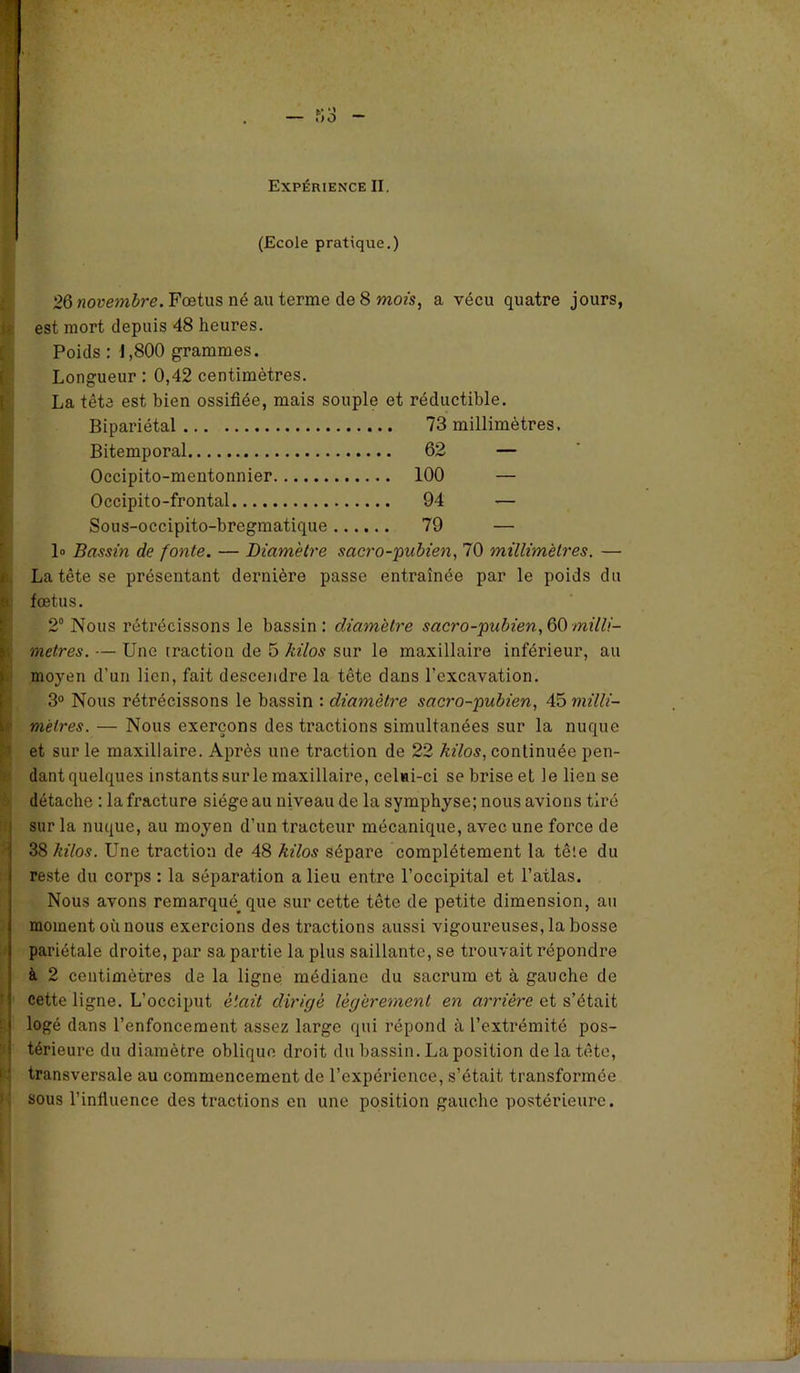 (Ecole pratique.) 26 novembre. Fœtus né au terme de 8 mois, a vécu quatre jours, est mort depuis 48 heures. Poids : J,800 grammes. Longueur : 0,42 centimètres. La tête est bien ossifiée, mais souple et réductible. Bipariétal 73 millimètres. Bitemporal 62 — Occipito-mentonnier 100 — Occipito-frontal 94 — Sous-occipito-bregmatique 79 — 1» Bassin de fonte. — Diamètre sacro-pubien, 70 millimètres. — La tête se présentant dernière passe entraînée par le poids du 6 fœtus. 2° Nous rétrécissons le bassin: diamètre sacro-pubien, 60 milli- métrés. — Une traction de 5 kilos sur le maxillaire inférieur, au moyen d’un lien, fait descendre la tête dans l’excavation. 3° Nous rétrécissons le bassin : diamètre sacro-pubien, 45 milli- mètres. — Nous exerçons des tractions simultanées sur la nuque et sur le maxillaire. Après une traction de 22 kilos, continuée pen- dantquelques instants sur le maxillaire, celui-ci se brise et le lieuse détache : la fracture siège au niveau de la symphyse; nous avions tiré sur la nuque, au moyen d’un tracteur mécanique, avec une force de 38 kilos. Une traction de 48 kilos sépare complètement la tête du reste du corps : la séparation a lieu entre l’occipital et l’atlas. Nous avons remarqué^ que sur cette tête de petite dimension, au moment où nous exercions des tractions aussi vigoureuses, la bosse pariétale droite, par sa partie la plus saillante, se trouvait répondre à 2 centimètres de la ligne médiane du sacrum et à gauche de cette ligne. L’occiput était dirigé légèrement en arrière et s’était logé dans l’enfoncement assez large qui répond à l’extrémité pos- térieure du diamètre oblique droit du bassin. La position de la tête, transversale au commencement de l’expérience, s’était, transformée sous l’influence des tractions en une position gauche postérieure.