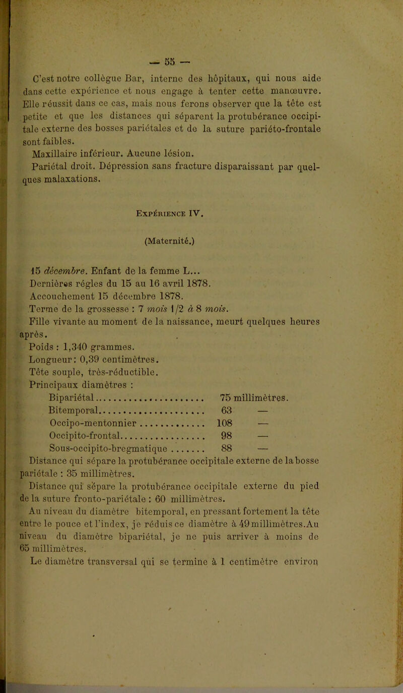 C’est notre collègue Bar, interne des hôpitaux, qui nous aide dans cette expérience et nous engage à tenter cette manœuvre. Elle réussit dans ce cas, mais nous ferons observer que la tête est petite et que les distances qui séparent la protubérance occipi- tale externe des bosses pariétales et de la suture pariéto-frontale sont faibles. Maxillaire inférieur. Aucune lésion. Pariétal droit. Dépression sans fracture disparaissant par quel- ques malaxations. Expérience IV. (Maternité.) 15 décembre. Enfant de la femme L... Dernières régies du 15 au 16 avril 1878. Accouchement 15 décembre 1878. Terme de la grossesse : 7 mois 1 /2 à 8 mois. Fille vivante au moment de la naissance, meurt quelques heures après. Poids : 1,340 grammes. Longueur: 0,39 centimètres. Tête souple, très-réductible. Principaux diamètres : Bipariétal 75 millimètres. Bitemporal 63 — Occipo-mentonnier 108 — Occipito-frontal 98 — Sous-occipito-bregmatique 88 — Distance qui sépare la protubérance occipitale externe de la bosse pariétale : 35 millimètres. Distance qui sépare la protubérance occipitale externe du pied de la suture fronto-pariétale : 60 millimètres. Au niveau du diamètre bitemporal, en pressant fortement la tête entre le pouce et l’index, je réduis ce diamètre à 49 millimètres.Au niveau du diamètre bipariétal, je ne puis arriver à moins de 65 millimètres. Le diamètre transversal qui se termine à 1 centimètre environ