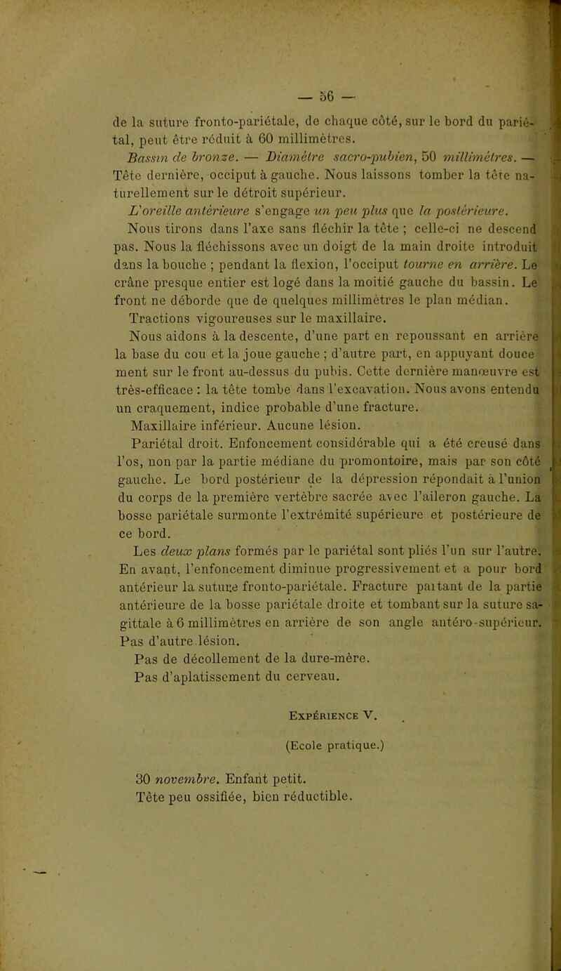de la suture fronto-pariétale, de chaque coté, sur le bord du parié- tal, peut être réduit à 60 millimètres. Bassm de bronze. — Diamètre sacro-pubien, 50 millimètres. — Tête dernière, occiput à gauche. Nous laissons tomber la tore na- turellement sur le détroit supérieur. L'oreille antérieure s’engage un peu plus que la postérieure. Nous tirons dans l’axe sans fléchir la tête ; celle-ci ne descend pas. Nous la fléchissons avec un doigt de la main droite introduit dans la bouche ; pendant la flexion, l’occiput tourne en arrière. Le crâne presque entier est logé dans la moitié gauche du bassin. Le front ne déborde que de quelques millimètres le plan médian. Tractions vigoureuses sur le maxillaire. Nous aidons à la descente, d’une part en repoussant en arrière la base du cou et la joue gauche ; d’autre part, en appuyant douce ment sur le front au-dessus du pubis. Cette dernière manoeuvre est très-efficace : la tête tombe dans l’excavation. Nous avons entendu un craquement, indice probable d’une fracture. Maxillaire inférieur. Aucune lésion. Pariétal droit. Enfoncement considérable qui a été creusé dans l’os, non par la partie médiane du promontoire, mais par son côté gauche. Le bord postérieur de la dépression répondait à l’union du corps de la première vertèbre sacrée avec l’aileron gauche. La bosse pariétale surmonte l’extrémité supérieure et postérieure de ce bord. Les deux plans formés par le pariétal sont pliés l’un sur l’autre. En avant, l’enfoncement diminue progressivement et a pour bord antérieur la suture fronto-pariétale. Fracture paitant de la partie antérieure de la bosse pariétale droite et tombant sur la suture sa- gittale à 6 millimètres en arrière de son angle antéro-supérieur. Pas d’autre lésion. Pas de décollement de la dure-mère. Pas d’aplatissement du cerveau. Expérience V. (Ecole pratique.) 30 novembre. Enfant petit. Tête peu ossifiée, bien réductible.