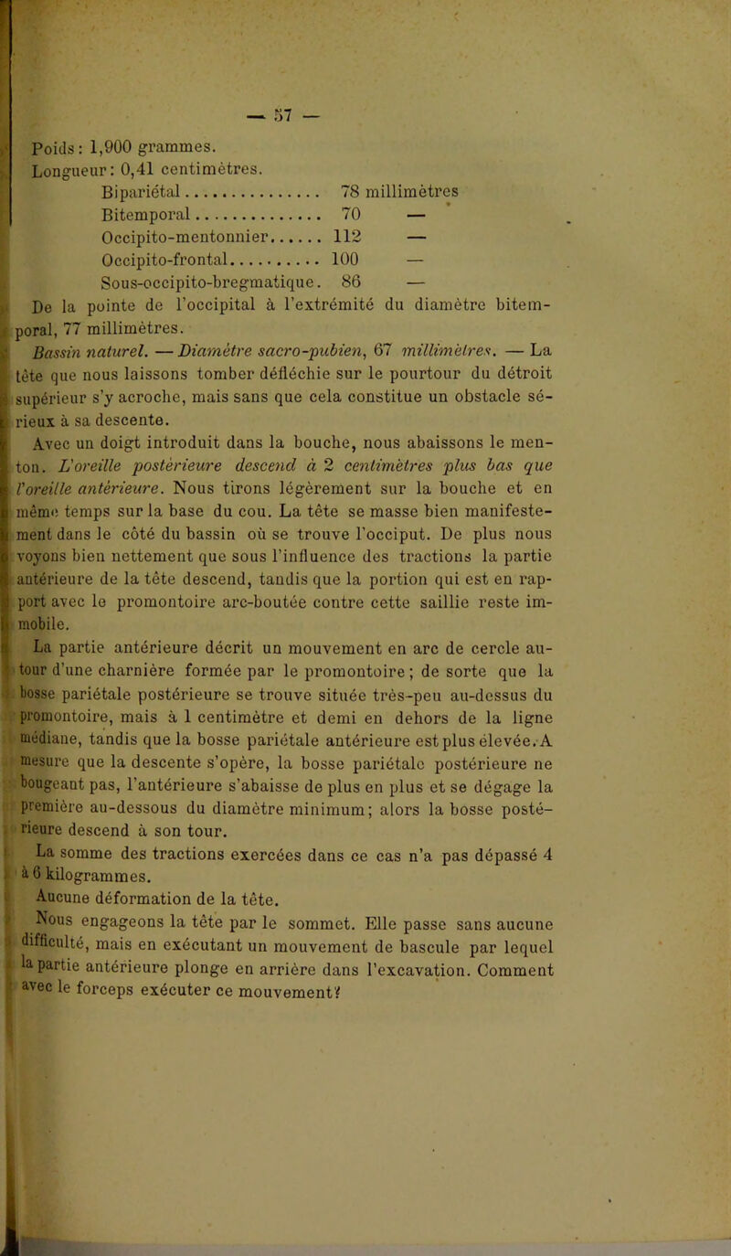 Poids: 1,900 grammes. Longueur: 0,41 centimètres. Bipariétal 78 millimètres Bitemporal 70 — Occipito-mentonnier 112 — Occipito-frontal 100 — Sous-occipito-bregmatique. 86 — De la pointe de l’occipital à l’extrémité du diamètre bitem- ,s poral, 77 millimètres. Bassin naturel. —Diamètre sacro-pubien, 67 millimètres. — La I tète que nous laissons tomber défléchie sur le pourtour du détroit jg supérieur s’y acroche, mais sans que cela constitue un obstacle sé- 1 rieux à sa descente. Avec un doigt introduit dans la bouche, nous abaissons le men- ■ ton. L'oreille postérieure descend à 2 centimètres plus bas que I l'oreille antérieure. Nous tirons légèrement sur la bouche et en I même temps sur la base du cou. La tête se masse bien mauifeste- I ment dans le côté du bassin où se trouve l’occiput. De plus nous R voyons bien nettement que sous l’influence des tractions la partie K antérieure de la tête descend, tandis que la portion qui est en rap- | port avec le promontoire arc-boutée contre cette saillie reste im- h mobile. La partie antérieure décrit un mouvement en arc de cercle au- * tour d’une charnière formée par le promontoire ; de sorte que la bosse pariétale postérieure se trouve située très-peu au-dessus du promontoire, mais à 1 centimètre et demi en dehors de la ligne médiane, tandis que la bosse pariétale antérieure est plus élevée. A mesure que la descente s’opère, la bosse pariétale postérieure ne bougeant pas, l’antérieure s’abaisse de plus en plus et se dégage la première au-dessous du diamètre minimum ; alors la bosse posté- rieure descend à son tour. La somme des tractions exercées dans ce cas n’a pas dépassé 4 à 6 kilogrammes. Aucune déformation de la tête. ' Nous engageons la tête par le sommet. Elle passe sans aucune fl difficulté, mais en exécutant un mouvement de bascule par lequel i la partie antérieure plonge en arrière dans l’excavation. Comment avec le forceps exécuter ce mouvement?