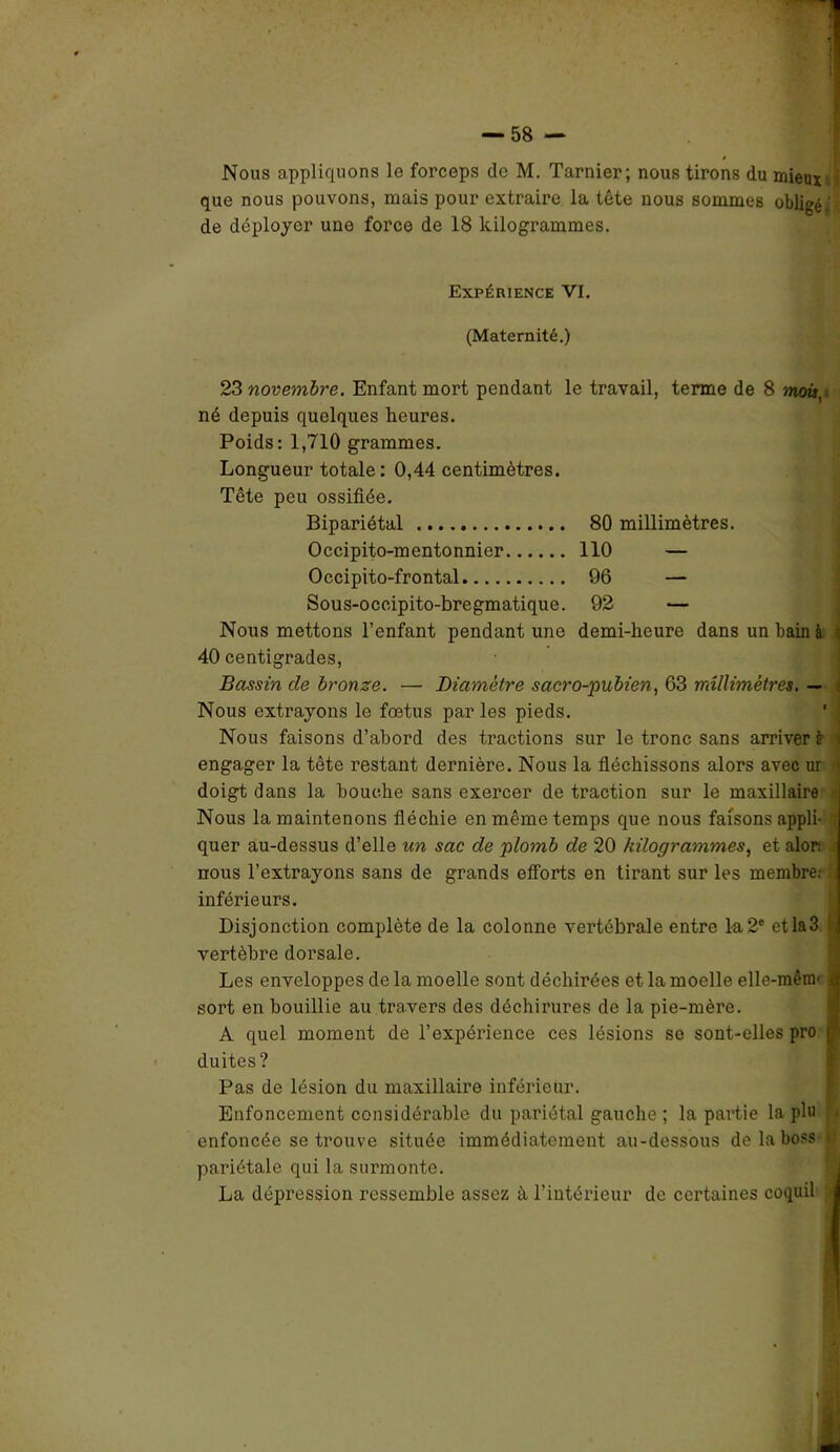 Nous appliquons le forceps de M. Tarnier; nous tirons du mieux que nous pouvons, mais pour extraire la tête nous sommes obligé.' de déployer une force de 18 kilogrammes. Expérience VI. (Maternité.) 23 novembre. Enfant mort pendant le travail, terme de 8 mot», né depuis quelques heures. Poids: 1,710 grammes. Longueur totale: 0,44 centimètres. Tête peu ossifiée. Bipariétal Occipito-mentonnier Occipito-frontal Sous-occipito-bregmatique. Nous mettons l’enfant pendant une 40 centigrades, 80 millimètres. 110 — 96 — 92 — demi-heure dans un bain à i Bassin cle bronze. — Diamètre sacro-pubien, 63 millimètres. — Nous extrayons le fœtus parles pieds. Nous faisons d’abord des tractions sur le tronc sans arriver è i engager la tête restant dernière. Nous la fléchissons alors avec ur 4 doigt dans la bouche sans exercer de traction sur le maxillaire : Nous la maintenons fléchie en même temps que nous faisons appli- i quer au-dessus d’elle un sac de plomb de 20 kilogrammes, et alor: nous l’extrayons sans de grands efforts en tirant sur les membre; b inférieurs. Disjonction complète de la colonne vertébrale entre la2e etla3 vertèbre doi’sale. Les enveloppes de la moelle sont déchirées et la moelle elle-mênr a sort en bouillie au travers des déchirures de la pie-mère. A quel moment de l’expérience ces lésions se sont-elles pro duites? Pas de lésion du maxillaire inférieur. Enfoncement considérable du pariétal gauche ; la partie la plu enfoncée se trouve située immédiatement au-dessous de la boss • t» pariétale qui la surmonte. La dépression ressemble assez à l’intérieur de certaines coquil