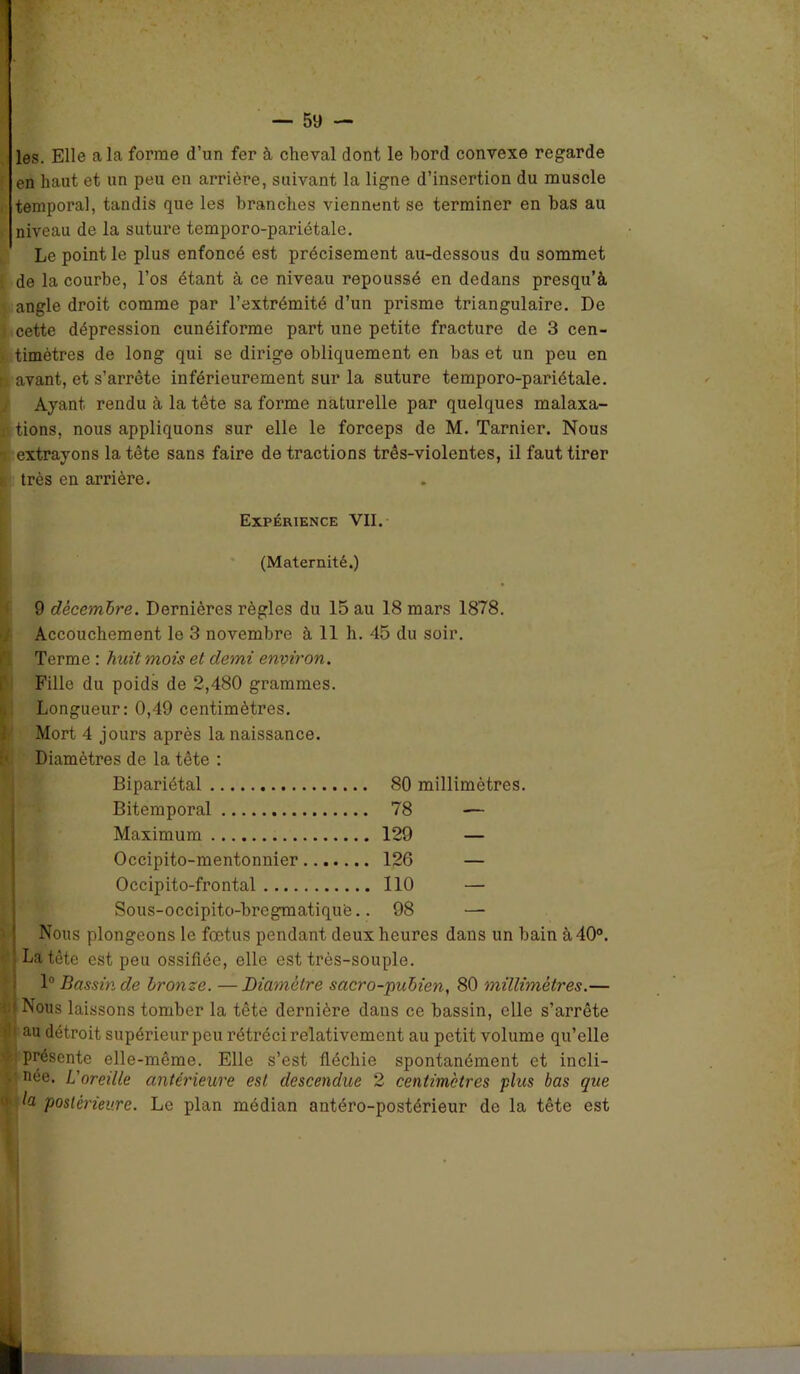 les. Elle a la forme d’un fer à cheval dont le bord convexe regarde en haut et un peu en arrière, suivant la ligne d’insertion du muscle temporal, tandis que les branches viennent se terminer en bas au niveau de la suture temporo-pariétale. Le point le plus enfoncé est précisément au-dessous du sommet de la courbe, l’os étant à ce niveau repoussé en dedans presqu’à angle droit comme par l’extrémité d’un prisme triangulaire. De cette dépression cunéiforme part une petite fracture de 3 cen- timètres de long qui se dirige obliquement en bas et un peu en r avant, et s’arrête inférieurement sur la suture temporo-pariétale. Ayant rendu à la tête sa forme naturelle par quelques malaxa- x tions, nous appliquons sur elle le forceps de M. Tarnier. Nous g extrayons la tête sans faire de tractions três-violentes, il faut tirer t. très en arrière. Expérience VII. (Maternité.) 9 décembre. Dernières règles du 15 au 18 mars 1878. Accouchement le 3 novembre à 11 h. 45 du soir. Terme : huit mois et demi environ. Fille du poids de 2,480 grammes. Longueur: 0,49 centimètres. Mort 4 jours après la naissance. Diamètres de la tête : Bipariétal 80 millimètres. Bitemporal 78 -— Maximum 129 — Occipito-mentonnier 126 — Occipito-frontal 110 — Sous-occipito-bregmatiqu'e 98 — Nous plongeons le fœtus pendant deux heures dans un bain à 40°. La tête est peu ossifiée, elle est très-souple. 1° Bassin de bronze. —Diamètre sacro-pubien, 80 millimétrés.— Nous laissons tomber la tête dernière dans ce bassin, elle s’arrête au détroit supérieur peu rétréci relativement au petit volume qu’elle présente elle-même. Elle s’est fléchie spontanément et incli- née. L'oreille antérieure est descendue 2 centimètres plus bas que la postérieure. Le plan médian antéro-postérieur de la tête est