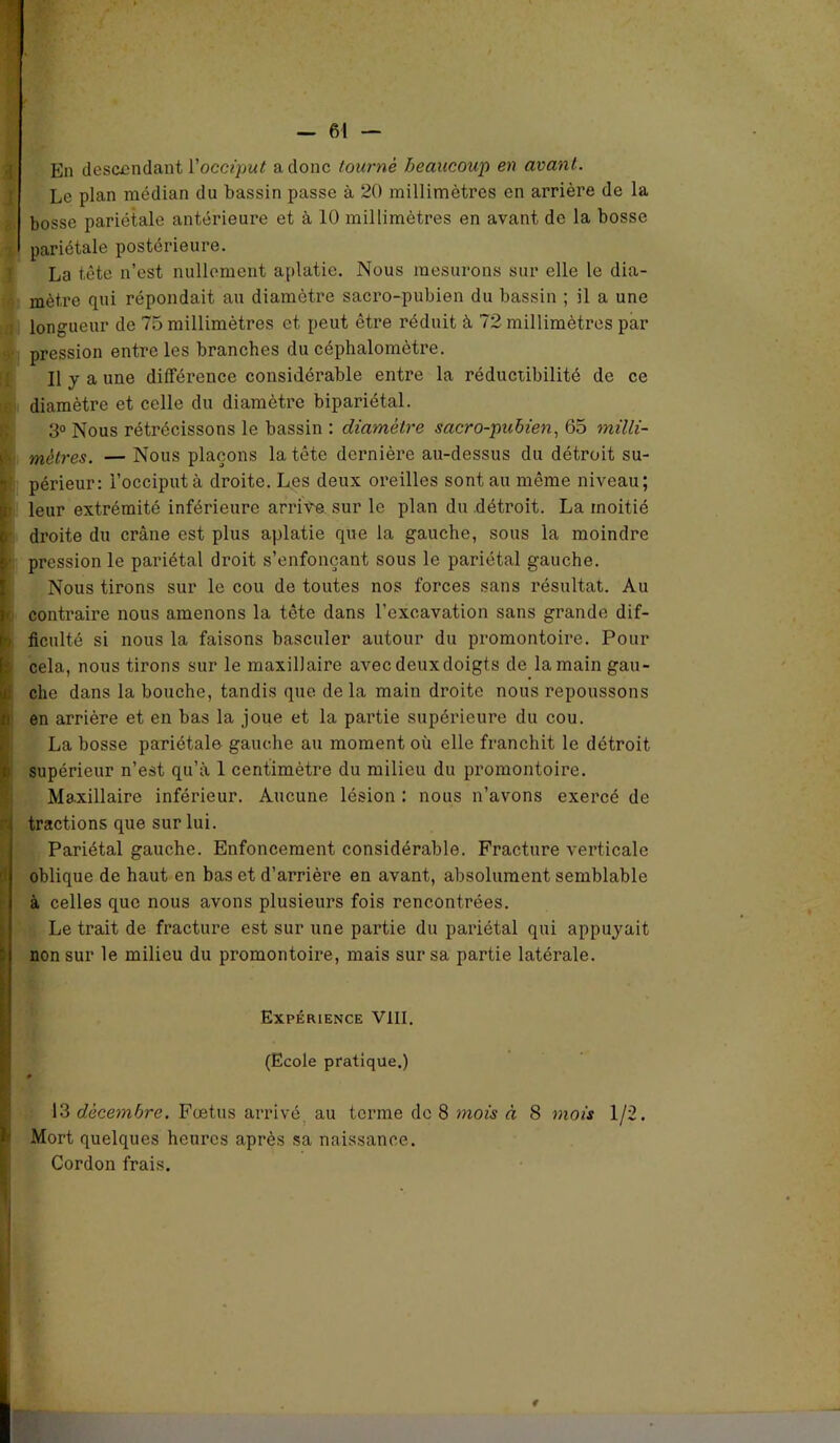 En descendant Vocciput a donc tourne beaucoup en avant. Le plan médian du bassin passe à 20 millimètres en arrière de la bosse pariétale antérieure et à 10 millimètres en avant de la bosse 1 pariétale postérieure. La tête n’est nullement aplatie. Nous mesurons sur elle le dia- mètre qui répondait au diamètre sacro-pubien du bassin ; il a une longueur de 75 millimètres et peut être réduit à 72 millimètres par pression entre les branches du céphalomètre. Il y a une différence considérable entre la réductibilité de ce t diamètre et celle du diamètre bipariétal. 3° Nous rétrécissons le bassin : diamètre sacro-pubien, 65 milli- mètres. — Nous plaçons la tête dernière au-dessus du détroit su- !: périeur: l’occiput à droite. Les deux oreilles sont au même niveau; p leur extrémité inférieure arrive sur le plan du détroit. La moitié b' droite du crâne est plus aplatie que la gauche, sous la moindre | pression le pariétal droit s’enfonçant sous le pariétal gauche. Nous tirons sur le cou de toutes nos forces sans résultat. Au b contraire nous amenons la tête dans l’excavation sans grande dif- i ficulté si nous la faisons basculer autour du promontoire. Pour cela, nous tirons sur le maxillaire avec deuxdoigts de la main gau- che dans la bouche, tandis que de la main droite nous repoussons en arrière et en bas la joue et la partie supérieure du cou. La bosse pariétale gauche au moment où elle franchit le détroit supérieur n’est qu’à 1 centimètre du milieu du promontoire. Maxillaire inférieur. Aucune lésion : nous n’avons exercé de , tractions que sur lui. Pariétal gauche. Enfoncement considérable. Fracture verticale oblique de haut en bas et d’arrière en avant, absolument semblable à celles que nous avons plusieurs fois rencontrées. Le trait de fracture est sur une partie du pariétal qui appuyait non sur le milieu du promontoire, mais sur sa partie latérale. Expérience VIII. (Ecole pratique.) 13 décembre. Fœtus arrivé, au terme de 8 mois à 8 mois 1/2. Mort quelques heures après sa naissance. Cordon frais.