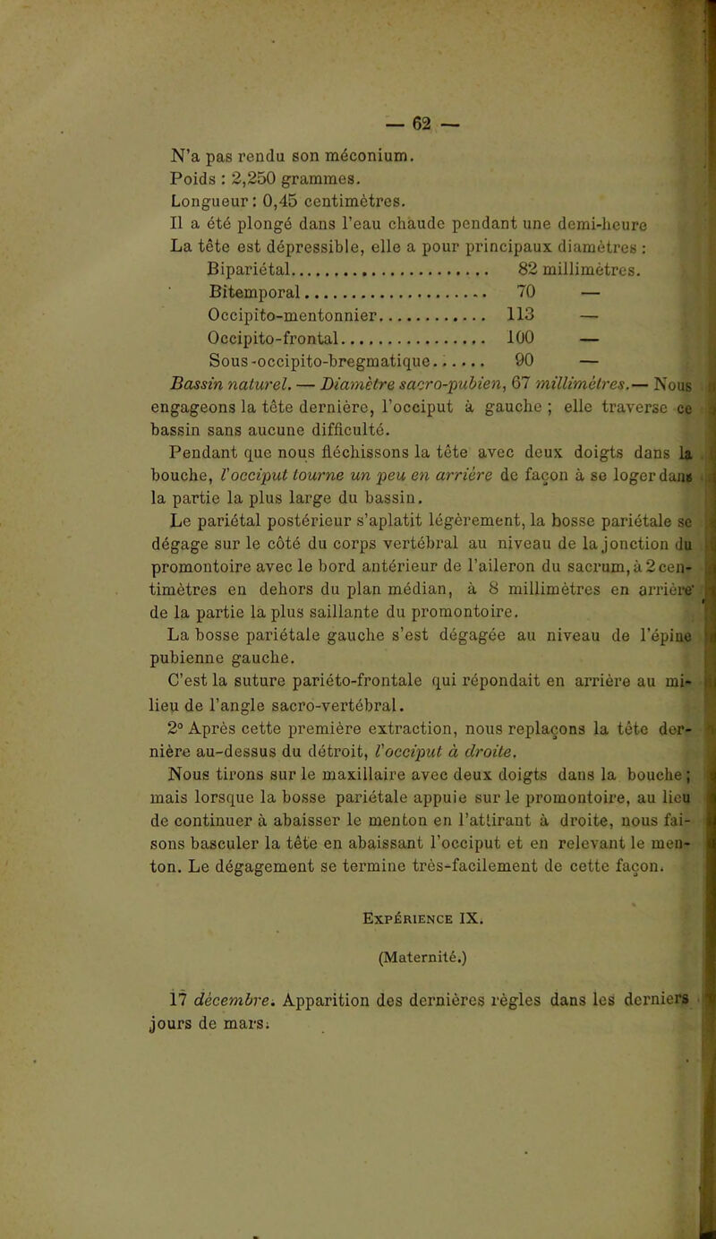 N’a pas rendu son méconium. Poids : 2,250 grammes. Longueur : 0,45 centimètres. Il a été plongé dans l’eau chaude pendant une demi-heure La tête est dépressible, elle a pour principaux diamètres : Bipariétal 82 millimètres. Bitemporal 70 — Occipito-mentonnier 113 — Occipito-frontal 100 — Sous-occipito-hregmatique...... 90 — Bassin naturel. — Diamètre sacro-pubien, 67 millimètres.— Nous engageons la tête dernière, l’occiput à gauche; elle traverse ce bassin sans aucune difficulté. Pendant que nous fléchissons la tête avec deux doigts dans la bouche, l'occiput tourne un peu en arrière de façon à se loger dans la partie la plus large du bassin. Le pariétal postérieur s’aplatit légèrement, la bosse pariétale se dégage sur le côté du corps vertébral au niveau de la jonction du promontoire avec le bord antérieur de l’aileron du sacrum, à 2cen- timètres en dehors du plan médian, à 8 millimètres en arrière' de la partie la plus saillante du promontoire. La bosse pariétale gauche s’est dégagée au niveau de l’épine pubienne gauche. C’est la suture pariéto-frontale qui répondait en arrière au mi- lieu de l’angle sacro-vertébral. 2° Après cette première extraction, nous replaçons la tête der- nière au-dessus du détroit, l'occiput à droite. Nous tirons sur le maxillaire avec deux doigts dans la bouche ; mais lorsque la bosse pariétale appuie sur le promontoire, au lieu de continuer à abaisser le menton en l’attirant à droite, nous fai- sons basculer la tête en abaissant l’occiput et en relevant le men- ton. Le dégagement se termine très-facilement de cette façon. Expérience IX. (Maternité.) 17 décembre. Apparition des dernières règles dans les derniers jours de mars;