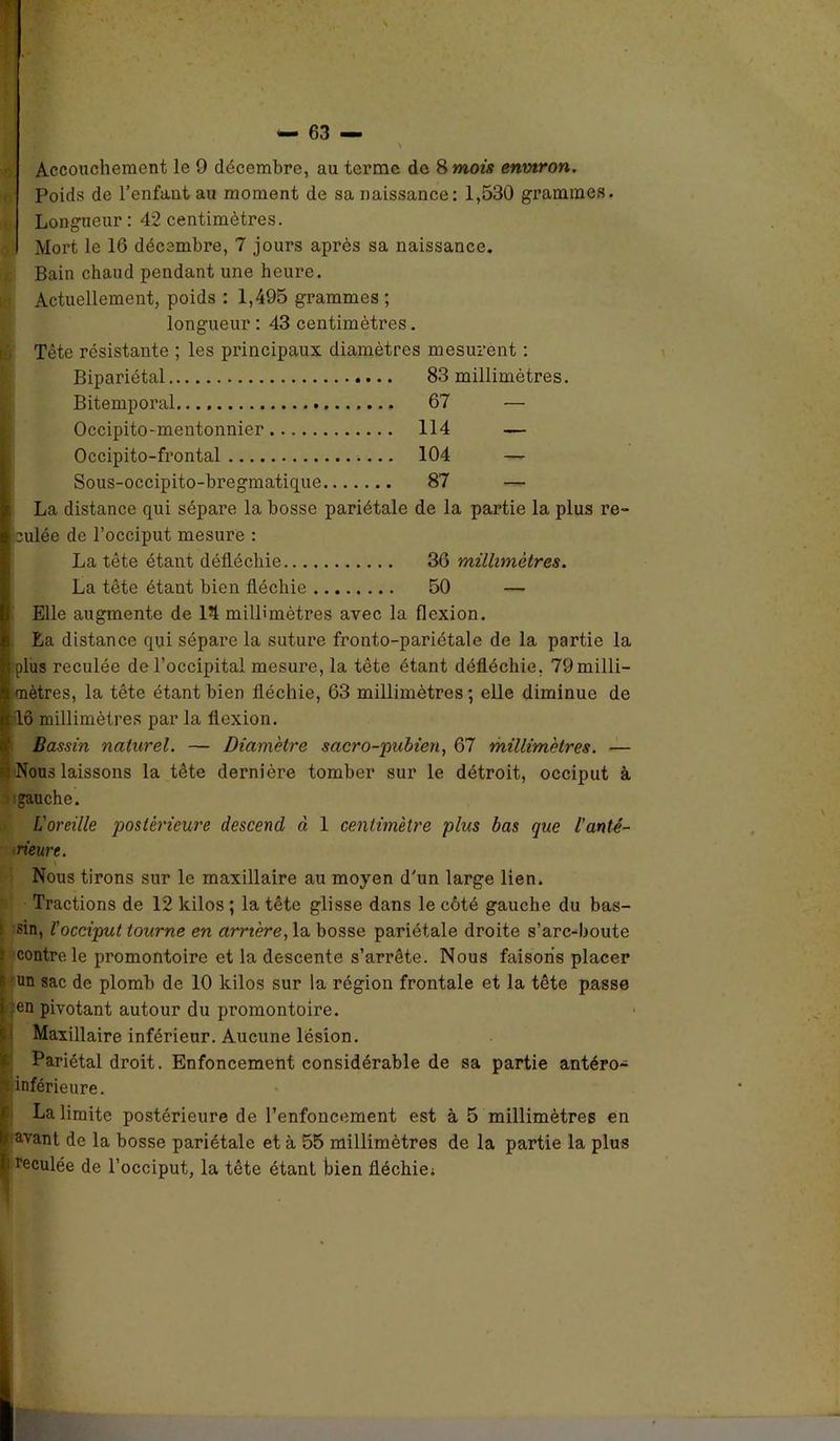 Poids de l’enfant au moment de sa naissance: 1,530 grammes. Longueur : 42 centimètres. Mort le 16 décembre, 7 jours après sa naissance. Bain chaud pendant une heure. Actuellement, poids : 1,495 grammes ; longueur : 43 centimètres. Tête résistante ; les principaux diamètres mesurent : Bipariétal 83 millimètres. Bitemporal 67 — Occipito-mentonnier 114 — Occipito-frontal 104 — Sous-occipito-bregmatique 87 — La distance qui sépare la bosse pariétale de la partie la plus re- culée de l’occiput mesure : La tête étant défléchie 36 millimètres. La tête étant bien fléchie 50 — Elle augmente de 14 millimètres avec la flexion. La distance qui sépare la suture fronto-pariétale de la partie la plus reculée de l’occipital mesure, la tête étant défléchie, 79 milli- mètres, la tête étant bien fléchie, 63 millimètres; elle diminue de lô millimètres par la flexion. Bassin naturel. — Diamètre sacro-pubien, 67 millimètres. — ;; Nous laissons la tête dernière tomber sur le détroit, occiput à gauche. L'oreille postérieure descend à 1 centimètre plus bas que l'anté- rieure. Nous tirons sur le maxillaire au moyen d'un large lien. Tractions de 12 kilos ; la tête glisse dans le côté gauche du bas- i sin, l'occiput tourne en arrière, la bosse pariétale droite s’arc-boute contrôle promontoire et la descente s’arrête. Nous faisons placer Iun sac de plomb de 10 kilos sur la région frontale et la tête passe en pivotant autour du promontoire. Maxillaire inférieur. Aucune lésion. Pariétal droit. Enfoncement considérable de sa partie antéro- inférieure. La limite postérieure de l’enfoncement est à 5 millimètres en s avant de la bosse pariétale et à 55 millimètres de la partie la plus reculée de l’occiput, la tête étant bien fléchie; ■