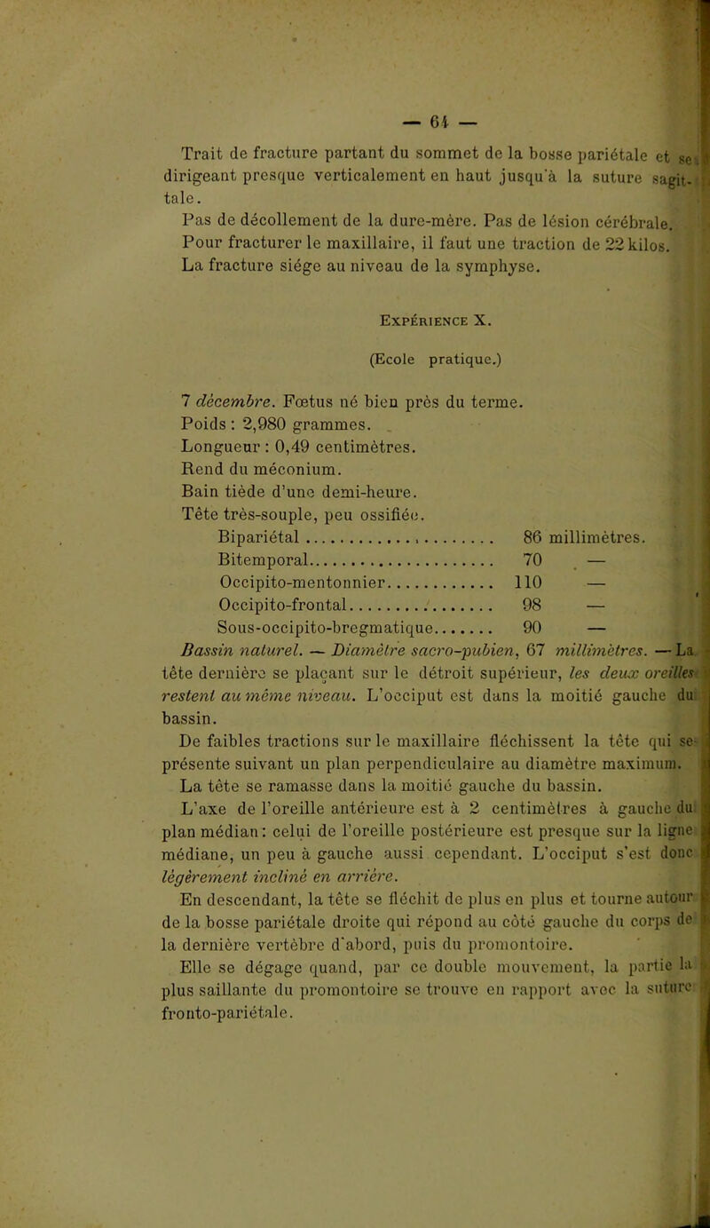 — 6-t — Trait de fracture partant du sommet de la bosse pariétale et se .1 dirigeant presque verticalement en haut jusqu’à la suture sagit- tale . Pas de décollement de la dure-mère. Pas de lésion cérébrale. Pour fracturer le maxillaire, il faut une traction de 22 kilos. La fracture siège au niveau de la symphyse. Expérience X. (Ecole pratique.) 7 décembre. Fœtus né bien près du terme. Poids : 2,980 grammes. Longueur : 0,49 centimètres. Rend du méconium. Bain tiède d’une demi-heure. Tète très-souple, peu ossifiée. Bipariétal 86 millimètres. Bitemporal 70 — Occipito-mentonnier 110 — Occipito-frontal 98 — Sous-occipito-bregmatique 90 — Bassin naturel. — Diamètre sacro-pubien, 67 millimétrés. —La • tête dernière se plaçant sur le détroit supérieur, les deux oreilles restent au même niveau. L’occiput est dans la moitié gauche du bassin. I)e faibles tractions sur le maxillaire fléchissent la tête qui se i présente suivant un plan perpendiculaire au diamètre maximum. La tête se ramasse dans la moitié gauche du bassin. L’axe de l’oreille antérieure est à 2 centimètres à gaucho du 1 plan médian: celui de l’oreille postérieure est presque sur la ligne médiane, un peu à gauche aussi cependant. L’occiput s’est donc | légèrement incliné en arriére. En descendant, la tête se fléchit de plus en plus et tourne autour | de la bosse pariétale droite qui répond au côté gauche du corps de | la dernière vertèbre d'abord, puis du promontoire. Elle se dégage quand, par ce double mouvement, la partie la & plus saillante du promontoire se trouve en rapport avec la suture ( fronto-pariétale. ■