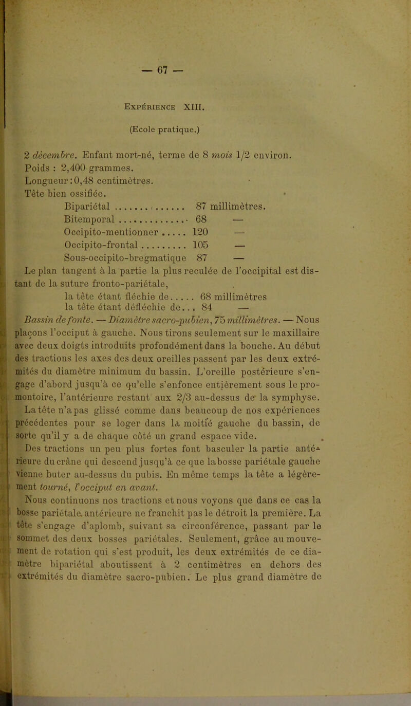 Expérience XIII. (Ecole pratique.) 2 décembre. Enfant mort-né, terme de 8 mois 1/2 environ. Poids : 2,400 grammes. Longueur:0,48 centimètres. Tête bien ossifiée. Bipariétal < 87 millimètres. Bitemporal • 68 — Occipito-menlionner 120 — Occipito-frontal 105 — Sous-occipito-bregmatique 87 — Le plan tangent à la partie la plus reculée de l’occipital est dis- ï. tant de la suture fronto-pariétale, la tête étant fléchie de 68 millimètres la tête étant défléchie de... 84 — Bassin de fonte. — Diamètre sacro-pubien, 75 millimètres. — Nous plaçons l’occiput à gauche. Nous tirons seulement sur le maxillaire avec deux doigts introduits profondément dans la bouche. Au début des tractions les axes des deux oreilles passent par les deux extré- mités du diamètre minimum du bassin. L’oreille postérieure s’en- gage d’abord jusqu’à ce qu’elle s’enfonce entièrement sous le pro- , montoire, l’antérieure restant aux 2/3 au-dessus de la symphyse. La tête n’a pas glissé comme dans beaucoup de nos expériences précédentes pour se loger dans la moitié gauche du bassin, de sorte qu’il y a de chaque côté un grand espace vide. Des tractions un peu plus fortes font basculer la partie antéA rieure du crâne qui descend jusqu’à ce que labosse pariétale gauche vienne buter au-dessus du pubis. En même temps la tête a légère- ment tourné, l'occiput en avant. Nous continuons nos tractions et nous voyons que dans ce cas la bosse pariétale, antérieure ne franchit pas le détroit la première. La * tète s’engage d’aplomb, suivant sa circonférence, passant par le u ’ sommet des deux bosses pariétales. Seulement, grâce au mouve- ment de rotation qui s’est produit, les deux extrémités de ce dia- mètre bipariétal aboutissent à 2 centimètres en dehors des : extrémités du diamètre sacro-pubien. Le plus grand diamètre de