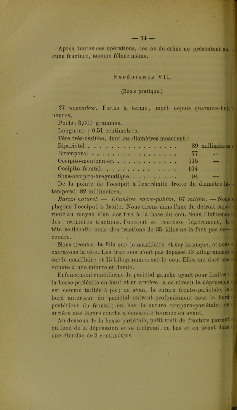 Après toutes ces opérations, les os du crâne ne présentent au- cune fracture, aucune fêlure môme. Expérience VII. (Ecole pratique.) 27 novembre. Fœtus à terme, mort depuis quarante-huit heures. Poids : 3,000 grammes. Longueur : 0,51 centimètres. Tête très-ossifiée, dont les diamètres mesurent : Bipariétal 89 millimètres Bitemporal 77 — Occipito-mentonnier 115 — Occipito-frontal 404 — Sous-occipito-bregmatique 94 — De la pointe de l’occiput à l’extrémité droite du diamètre bi- temporal, 82 millimètres. Bassin naturel. — Diamètre sacro-pubien, 67 millim. — Nous plaçons l’occiput à droite. Nous tirons dans l’axe du détroit supé- rieur au moyen d’un lacs fixé à la base du cou. Sous l’influence des premières tractions, l'occiput se redresse légèrement, la tête se fléchit; mais des tractions de 35 kilos ne la font pas des- cendre. Nous tirons à la fois sur le maxillaire et sur la nuque, et nous extrayons la tête. Les ti’actions n’ont pas dépassé 13 kilogrammes sur le maxillaire et 15 kilogrammes sur le cou. Elles ont duré une minute à une minute et demie. Enfoncement cunéiforme du pariétal gauche ayant pour limites: la bosse pariétale en haut et en arrière, à ce niveau la dépression est comme taillée à pic ; en avant la suture fronto-pariétale, le bord antérieur du pariétal entrant profondément sous le bord postérieur du frontal; en bas la suture temporo-pariétale; en arrière une légère courbe à concavité tournée en avant. Au-dessous de la bosse pariétale, petit trait de fracture partant du fond de la dépression et se dirigeant en bas et en avant dans une étendue de 2 centimètres.