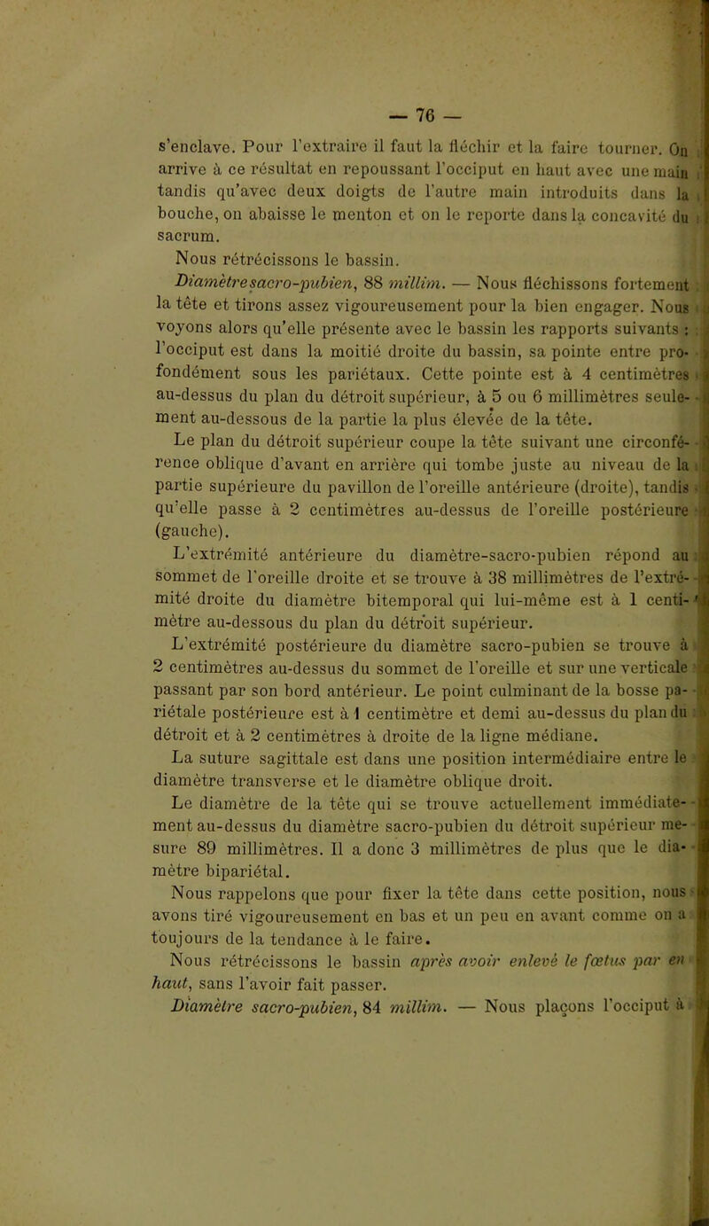 s’enclave. Pour l’extraire il faut la fléchir et la faire tourner. On arrive à ce résultat en repoussant l’occiput en haut avec une main tandis qu’avec deux doigts de l’autre main introduits dans la t bouche, on abaisse le menton et on le reporte dans la concavité du : f sacrum. Nous rétrécissons le bassin. Diamètre sacro-pubien, 88 millim. — Nous fléchissons fortement la tête et tirons assez vigoureusement pour la bien engager. Nous u voyons alors qu’elle présente avec le bassin les rapports suivants : < l’occiput est dans la moitié droite du bassin, sa pointe entre pro- | fondément sous les pariétaux. Cette pointe est à 4 centimètres jj au-dessus du plan du détroit supérieur, à 5 ou 6 millimètres seule- • >j ment au-dessous de la partie la plus élevée de la tête. Le plan du détroit supérieur coupe la tête suivant une circonfé- • rence oblique d’avant en arrière qui tombe juste au niveau de la l partie supérieure du pavillon de l’oreille antérieure (droite), tandis ! qu’elle passe à 2 centimètres au-dessus de l’oreille postérieure -il (gauche). L’extrémité antérieure du diamètre-sacro-pubien répond au i sommet de l'oreille droite et se trouve à 38 millimètres de l’extré- -.<i mité droite du diamètre bitemporal qui lui-même est à 1 centi- ' i mètre au-dessous du plan du détroit supérieur. L’extrémité postérieure du diamètre sacro-pubien se trouve à 2 centimètres au-dessus du sommet de l’oreille et sur une verticale £ passant par son bord antérieur. Le point culminant de la bosse pa- »j riétale postérieure est à \ centimètre et demi au-dessus du plan du détroit et à 2 centimètres à droite de la ligne médiane. La suture sagittale est dans une position intermédiaire entre le ; diamètre transverse et le diamètre oblique droit. Le diamètre de la tête qui se trouve actuellement immédiate- - ment au-dessus du diamètre sacro-pubien du détroit supérieur me- sure 89 millimètres. Il a donc 3 millimètres de plus que le dia- ; mètre bipariétal. Nous rappelons que pour fixer la tête dans cette position, nous • avons tiré vigoureusement en bas et un peu en avant comme on a toujours de la tendance à le faire. Nous rétrécissons le bassin après avoir enlevé le fœtus par en haut, sans l’avoir fait passer. Diamètre sacro-pubien, 84 millim. — Nous plaçons l’occiput à ?