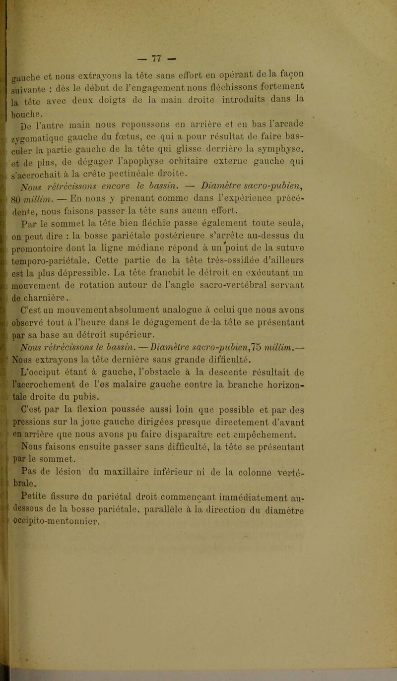 I gauche et nous extrayons la tête sans effort en opérant de la façon i suivante : dès le début de l’engagement nous fléchissons fortement I la tète avec deux doigts de la main droite introduits dans la I bouche. I De l’autre main nous repoussons en arrière et en bas l’arcade | zvgomatiqne gauche du fœtus, ce qui a pour résultat de faire bas- I cuier la partie gauche de la tête qui glisse derrière la symphyse, | et de plus, de dégager l’apophyse orbitaire externe gauche qui I. s'accrochait à la crête pectinéale droite. Nous rétrécissons encore le bassin. — Diamètre sacro-pubien, I 80 millim. — Eu nous y prenant comme dans l’expérience précé- , den+e, nous faisons passer la tête sans aucun effort. Par le sommet la tête bien fléchie passe également toute seule, | on peut dire : la bosse pariétale postérieure s’arrête au-dessus du I promontoire dont la ligne médiane répond à un point de la suture temporo-pariétale. Cette partie de la tête trôs-ossiflée d’ailleurs est la plus dépressible. La tête franchit le détroit en exécutant un mouvement de rotation autour de l’angle sacro-vertébral servant de charnière. C’est un mouvement absolument analogue à celui que nous avons observé tout à l’heure dans le dégagement de-la tête se présentant par sa base au détroit supérieur. Nous rétrécissons le bassin. — Diamètre sacro-pubien,75 millim.— < Nous extrayons la tête dernière saus grande difficulté. L’occiput étant à gauche, l’obstacle à la descente résultait de l’accrochement de l’os malaire gauche contre la branche horizon- tale droite du pubis. C’est par la flexion poussée aussi loin que possible et par des pressions sur la joue gauche dirigées presque directement d’avant en arrière que nous avons pu faire disparaître cet empêchement. Nous faisons ensuite passer sans difficulté, la tête se présentant par le sommet. Pas de lésion du maxillaire inférieur ni de la colonne verté- 1 braie. Petite fissure du pariétal droit commençant immédiatement au- 1 dessous de la bosse pariétale, parallèle à la direction du diamètre i • occipito-mentonnicr.