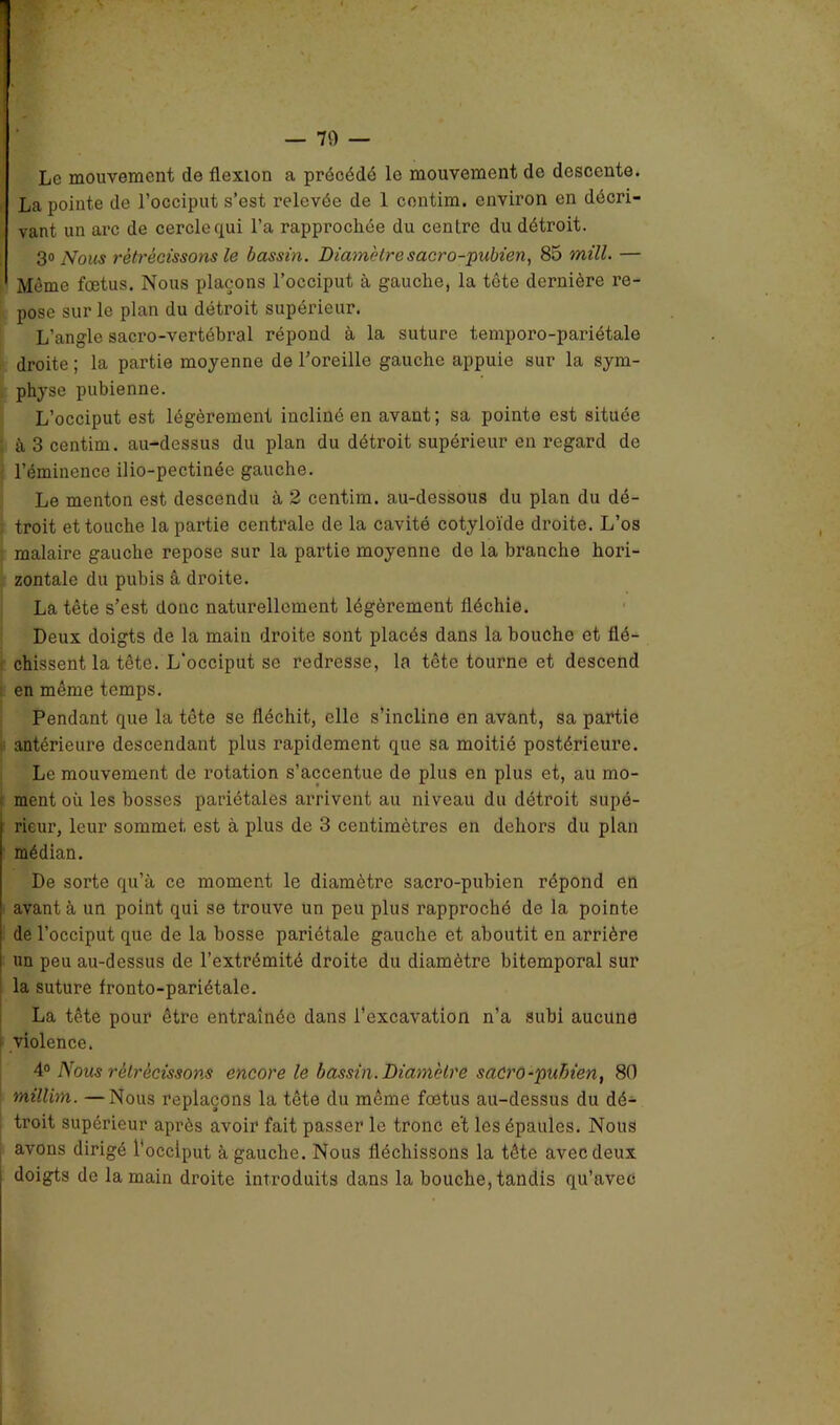 — 70 — Le mouvement de flexion a précédé le mouvement de descente. La pointe de l’occiput s’est relevée de 1 contim. environ en décri- vant un arc de cercle qui l’a rapprochée du centre du détroit. 3» Nous rétrécissons le bassin. Diamètre sacro-pubien, 85 mill. — Même fœtus. Nous plaçons l’occiput à gauche, la tête dernière re- pose sur le plan du détroit supérieur. L’angle sacro-vertébral répond à la suture temporo-pariétale droite ; la partie moyenne de l’oreille gauche appuie sur la sym- physe pubienne. L’occiput est légèrement incliné en avant; sa pointe est située à 3 centim. au-dessus du plan du détroit supérieur en regard de l’éminence ilio-pectinée gauche. Le menton est descendu à 2 centim. au-dessous du plan du dé- troit et touche la partie centrale de la cavité cotyloïde droite. L’os malaire gauche repose sur la partie moyenne de la branche hori- zontale du pubis â droite. La tête s’est donc naturellement légèrement fléchie. Deux doigts de la main droite sont placés dans la bouche et flé- chissent la tête. L’occiput se redresse, la tête tourne et descend en même temps. Pendant que la tête se fléchit, elle s’incline en avant, sa partie antérieure descendant plus rapidement que sa moitié postérieure. Le mouvement de rotation s’accentue de plus en plus et, au mo- ment où les bosses pariétales arrivent au niveau du détroit supé- rieur, leur sommet est à plus de 3 centimètres en dehors du plan médian. De sorte qu’à ce moment le diamètre sacro-pubien répond en avant à un point qui se trouve un peu plus rapproché de la pointe de l’occiput que de la bosse pariétale gauche et aboutit en arrière un peu au-dessus de l’extrémité droite du diamètre bitemporal sur la suture fronto-pariétale. La tête pour être entraînée dans l’excavation n’a subi aucune violence. 4° Nous rétrécissons encore le bassin. Diamètre saCrû-pubien, 80 millim. —Nous replaçons la tête du même fœtus au-dessus du dé- troit supérieur après avoir fait passer le tronc e't les épaules. Nous avons dirigé l’occiput à gauche. Nous fléchissons la tête avec deux doigts de la main droite introduits dans la bouche, tandis qu’avec