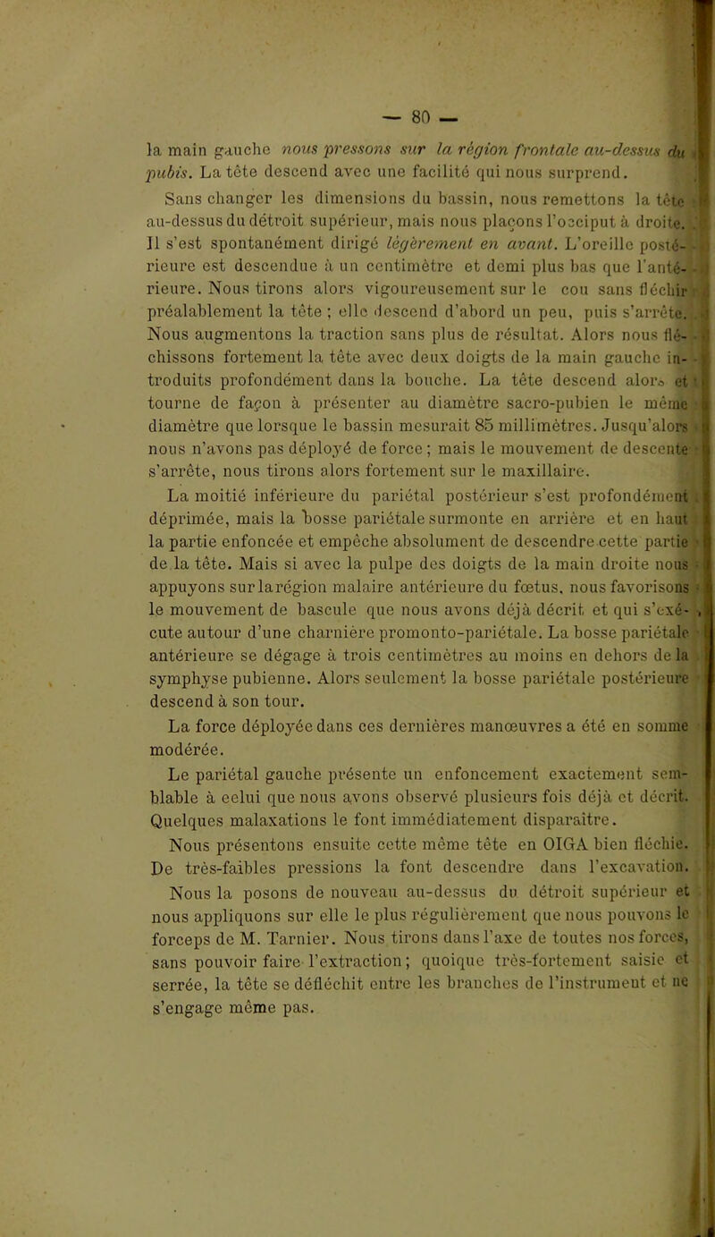 la main gauche nous pressons sur la région frontale au-dessus du ■ pubis. La tête descend avec une facilité qui nous surprend. Sans changer les dimensions du bassin, nous remettons la tête •] au-dessus du détroit supérieur, mais nous plaçons l’occiput à droite. 11 s’est spontanément dirigé légèrement en avant. L’oreille posté- rieure est descendue à un centimètre et demi plus bas que l’anté- rieure. Nous tirons alors vigoureusement sur le cou sans fléchir préalablement la tète ; elle descend d’abord un peu, puis s’arrête. J Nous augmentons la traction sans plus de résultat. Alors nous flé- > chissons fortement la tête avec deux doigts de la main gauche in- troduits profondément dans la bouche. La tête descend alor., et ' >; tourne de façon à présenter au diamètre sacro-pubien le même i diamètre que lorsque le bassin mesurait 85 millimètres. Jusqu’alors i nous n’avons pas déployé de force ; mais le mouvement de descente t» s’arrête, nous tirons alors fortement sur le maxillaire. La moitié inférieure du pariétal postérieur s’est profondément . I déprimée, mais la bosse pariétale surmonte en arrière et en haut ] la partie enfoncée et empêche absolument de descendre cette partie de la tête. Mais si avec la pulpe des doigts de la main droite nous ] appuyons surlarégion malaire antérieure du foetus, nous favorisons • le mouvement de bascule que nous avons déjà décrit et qui s’exé- , » cute autour d’une charnière promonto-pariétale. La bosse pariétale I antérieure se dégage à trois centimètres au moins en dehors de la symphyse pubienne. Alors seulement la bosse pariétale postérieure descend à son tour. La force déployée dans ces dernières manœuvres a été en somme modérée. Le pariétal gauche présente un enfoncement exactement sem- blable à eelui que nous avons observé plusieurs fois déjà et décrit. Quelques malaxations le font immédiatement disparaître. Nous présentons ensuite cette même tête en OIGA bien fléchie. De très-faibles pressions la font descendre dans l’excavation. Nous la posons de nouveau au-dessus du détroit supérieur et nous appliquons sur elle le plus régulièrement que nous pouvons le forceps de M. Tarnier. Nous tirons dans l’axe de toutes nos forces, sans pouvoir faire l’exti’action ; quoique très-fortement saisie et serrée, la tête se défléchit entre les branches de l’instrument et ne s’engage môme pas. I \