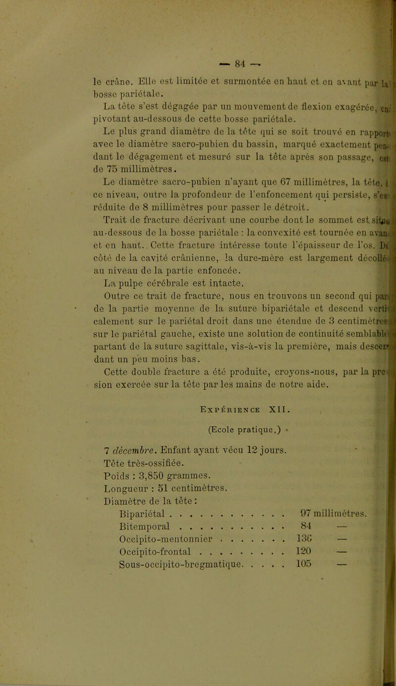 lo crâne. Elle est limitée et surmontée en haut et en a\ant par la i bosse pariétale. La tète s’est dégagée par un mouvementée flexion exagérée, en.' pivotant au-dessous de cette bosse pariétale. Le plus grand diamètre de la tête qui se soit trouvé en rapport avec le diamètre sacro-pubien du bassin, marqué exactement pen- dant le dégagement et mesuré sur la tête après son passage, est de 75 millimètres. Le diamètre, sacro-pubien n’ayant que 67 millimètres, la tête, i ce niveau, outre la profondeur de l’enfoncement qui persiste, s’es a réduite de 8 millimètres pour passer le détroit. Trait de fracture décrivant une courbe dont le sommet estsitwij au-dessous de la bosse pariétale : la convexité est tournée en avait /j et en haut. Cette fracture intéresse toute l’épaisseur de l’os. Di J côté de la cavité crânienne, la dure-mère est largement décollé'.3 au niveau de la partie enfoncée. La pulpe cérébrale est intacte. Outre ce trait de fracture, nous en trouvons un second qui par a de la partie moyenne de la suture bipariétale et descend vert» calement sur le pariétal droit dans une étendue de 3 centimètres* sur le pariétal gauche, existe une solution de continuité semblabl(:'ii partant de la suture sagittale, vis-à-vis la première, mais descer >î dant un peu moins bas. Cette double fracture a été produite, croyons-nous, par la prc (J sion exercée sur la tête parles mains de notre aide. Expérience XII. (Ecole pratique.) • 7 décembre. Enfant ayant vécu 12 jours. Tête très-ossifiée. Poids : 3,850 grammes. Longueur : 51 centimètres. Diamètre de la tête : Bipariétal Bitemporal Occipito-mentonnier Occipito-frontal Sous-occipito-bregmatique 97 millimètres. 84 — 130 — 120 — 105 —