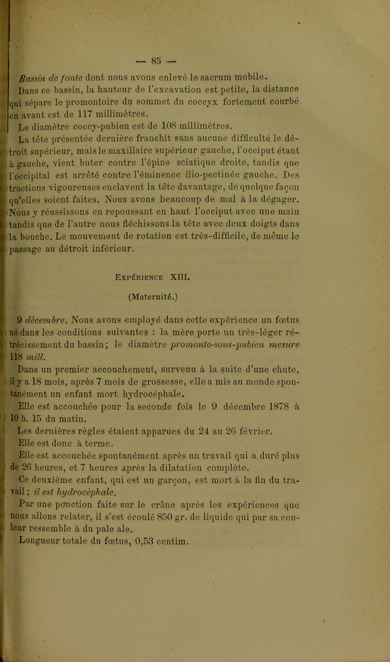 Bassin de fonte dont nous avons enlevé le sacrum mobile. Dans ce bassin, la hauteur de l’excavation est petite, la distance - cpii sépare le promontoire du sommet du coccyx fortement courbé -jt en avant est de 117 millimètres. Le diamètre coccy-pubien est de 108 millimètres. La tête présentée dernière franchit sans aucune difficulté le dé- îj troit supérieur, mais le maxillaire supérieur gauche, l’occiput étant ■ à gauche, vient buter contre l’épine sciatique droite, tandis que | l'occipital est arrêté contre l’éminence ilio-pectinée gauche. Des i tractions vigoureuses enclavent la tête davantage, de quelque façon i qu’elles soient faites. Nous avons beaucoup de mal à la dégager. Nous y réussissons en repoussant en haut l’occiput avec une main i tandis que de l’autre nous fléchissons la tête avec deux doigts dans la bouche. Le mouvement de rotation est très-difficile, de même le passage au détroit inférieur. Expérience XIII, (Maternité.) 9 décembre. Nous avons employé dans cette expérience un fœtus né dans les conditions suivantes : la mère porte un très-léger ré- trécissement du bassin ; le diamètre promonlo-sous-pubien mesure 118 mill. Dans un premier accouchement, survenu à la suite d’une chute, il y a 18 mois, après 7 mois de grossesse, elle a mis au monde spon- tanément un enfant mort hydrocéphale. Elle est accouchée pour la seconde fois le 9 décembre 1878 à 10 h. 15 du matin. Les dernières règles étaient apparues du 24 au 26 février. Elle est donc à terme. Elle est accouchée spontanément après un travail qui a duré plus de 26 heures, et 7 heures après la dilatation complète. Ce deuxième enfant, qui est un garçon, est mort à la fin du tra- p vail ; il est hydrocéphale. Par une ponction faite sur le crâne après les expériences que nous allons relater, il s’est écoulé 850 gr. de liquide qui par sa eou- (leur ressemble à du pale ale. Longueur totale du fœtus, 0,53 centim.
