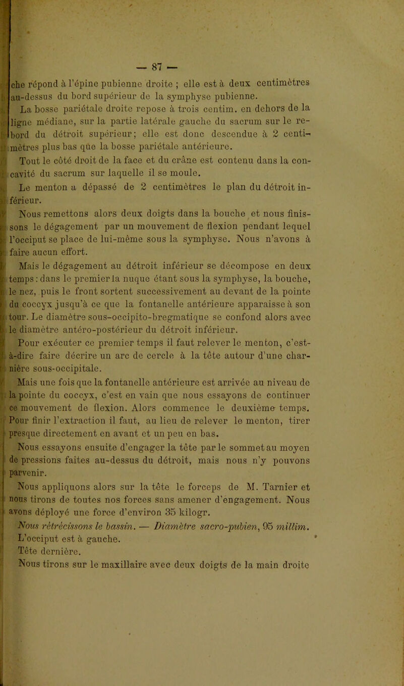 che répond à l’épine pubienne droite ; elle est à deux centimètres 5 au-dessus du bord supérieur de la symphyse pubienne. La bosse pariétale droite repose à trois ccntim. en dehors de la 1 ligne médiane, sur la partie latérale gaucho du sacrum sur le re- È'Ibord du détroit supérieur; elle est donc descendue à 2 centi- ti mètres plus bas que la bosse pariétale antérieure. Tout le côté droit de la face et du crâne est contenu dans la con- cavité du sacrum sur laquelle il se moule. Le menton a dépassé de 2 centimètres le plan du détroit in- ê férieur. Nous remettons alors deux doigts dans la bouche et nous finis- ; sons le dégagement par un mouvement de flexion pendant lequel . l’occiput se place de lui-mème sous la symphyse. Nous n’avons à faire aucun effort. Mais le dégagement au détroit inférieur se décompose en deux temps : dans le premier la nuque étant sous la symphyse, la bouche, le nez, puis le front sortent successivement au devant de la pointe du coccyx jusqu’à ce que la fontanelle antérieure apparaisse à son i tour. Le diamètre sous-occipito-bregmatique se confond alors avec \ le diamètre antéro-postérieur du détroit inférieur. Pour exécuter ce premier temps il faut relever le menton, c’est- à-dire faire décrire un arc de cercle à la tête autour d'une char- nière sous-occipitale. Mais une fois que la fontanelle antérieure est arrivée au niveau de la pointe du coccyx, c’est en vain que nous essayons de continuer ce mouvement de flexion. Alors commence le deuxième- temps. Pour finir l’extraction il faut, au lieu de relever le menton, tirer presque directement en avant et un peu en bas. Nous essayons ensuite d’engager la tête parle sommet au moyen de pressions faites au-dessus du détroit, mais nous n’y pouvons parvenir. Nous appliquons alors sur la tête le forceps de M. Tarnier et nous tirons de toutes nos forces sans amener d’engagement. Nous avons déployé une force d’environ 35 kilogr. Nous rétrécissons le bassin. — Diamètre sacro-pubien, 95 milUm. L’occiput est à gauche. Tête dernière. Nous tirons sur le maxillaire avec deux doigts de la main droite