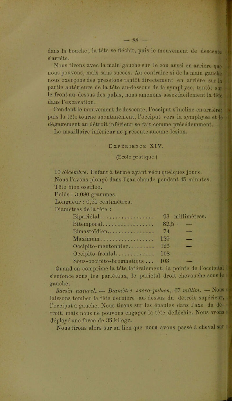 dans la bouche; la tête se fléchit, puis le mouvement de descente n s’arrête. Nous tirons avec la main gauche sur le cou aussi en arrière que nous pouvons, mais sans succès. Au contraire si de la main gauche ' nous exerçons des pressions tantôt directement en arrière sur la partie antérieure de la tête au-dessous de la symphyse, tantôt sur le front au-dessus des pubis, nous amenons assez facilement la tête dans l’excavation. Pendant le mouvement de descente, l’occiput s'incline en arrière; y puis la tête tourne spontanément, l’occiput vers la symphyse et le dégagement au détroit inférieur se fait comme précédemment. Le maxillaire inférieur ne présente aucune lésion. Expérience XIV. (Ecole pratique.) 10 décembre. Enfant à terme ayant vécu quelques jours. Nous l’avons plongé dans l’eau chaude pendant 45 minutes. Tête bien ossifiée. Poids : 3,080 grammes. Longueur : 0,51 centimètres. Diamètres de la tête : Bipariétal 93 millimètres. Bitemporal 82,5 — Bimastoïdien 74 — Maximum 129 — Occipito-mentonnier 126 — Occipito-frontal 108 — Sous-occipito-bregmatique... 103 — Quand on comprime la tête latéralement, la pointe de l'occipital s’enfonce sous ( les pariétaux, le pariétal droit chevauche sous le gauche. Bassin naturel. — Diamètre sacro-jnibien, 67 millim. — Nous laissons tomber la tête dernière au-dessus du détroit supérieur, l’occiput à gauche. Nous tirons sur les épaules dans l’axe du dé- troit, mais nous ne pouvons engager la tête défléchie. Nous avons :fil déployé une force de 35 kilogr. Nous tirons alors sur un lien que nous avons passé à cheval sur ;