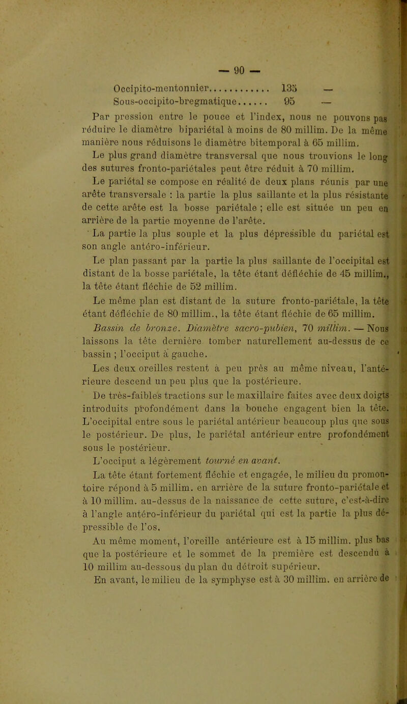 Occipito-mcntonnier 133 — Sous-occipito-bregmatique 95 — Par pression entre le pouce et l’index, nous ne pouvons pas réduire le diamètre bipariétal à moins de 80 millim. De la même manière nous réduisons le diamètre bitemporal à 65 millim. Le plus grand diamètre transversal que nous trouvions le long des sutures fronto-pariétales peut être réduit à 70 millim. Le pariétal se compose en réalité de deux plans réunis par une arête transversale : la partie la plus saillante et la plus résistante de cette arête est la bosse pariétale ; elle est située un peu en arrière de la partie moyenne de l’arête. La partie la plus souple et la plus dépressible du pariétal est son angle antéro-inférieur. Le plan passant par la partie la plus saillante de l’occipital est distant de la bosse pariétale, la tête étant défléchie de 45 millim., la tête étant fléchie de 52 millim. Le même plan est distant de la suture fronto-pariétale, la tête étant défléchie de 80 millim., la tête étant fléchie de 65 millim. Bassin de bronze. Diamètre sacro-pubien, 70 millim. — Nous laissons la tête dernière tomber naturellement au-dessus de ce bassin ; l’occiput à gauche. Les deux oreilles restent à peu près au même niveau, l’anté- rieure descend un peu plus que la postérieure. De très-faibles tractions sur le maxillaire faites avec deux doigts introduits profondément dans la bouche engagent bien la tête. L’occipital entre sous le pariétal antérieur beaucoup plus que sous le postérieur. De plus, le pariétal antérieur entre profondément sous le postérieur. L’occiput a légèrement tourne en avant. La tête étant fortement fléchie et engagée, le milieu du promon- toire répond à 5 millim. en arrière de la suture fronto-pariétale et à 10 millim. au-dessus de la naissance de cette suture, c’est-à-dire à l’angle antéro-inférieur du pariétal qui est la partie la plus dé- pressible de l’os. Au même moment, l’oreille antérieure est à 15 millim. plus bas que la postérieure et le sommet de la première est descendu à 10 millim au-dessous du plan du détroit supérieur. En avant, le milieu de la symphyse est à 30 millim. en arrière de