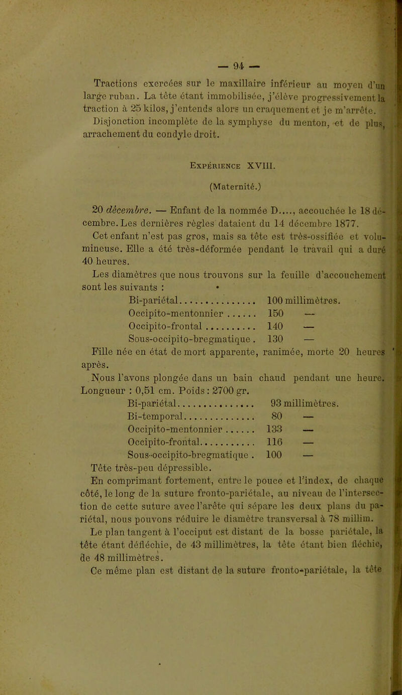 Tractions exercées sur le maxillaire inférieur au moyen d’un large ruban. La tête étant immobilisée, j’élève progressivement la traction à 25 kilos, j’entends alors un craquement et je m’arrête. Disjonction incomplète de la symphyse du menton, et de plus, arrachement du condylo droit. Expérience XVIII. (Maternité.) 20 décembre. — Enfant de la nommée D...., accouchée le 18 dé- cembre.Les dernières règles dataient du 14 décembre 1877. Cet enfant n’est pas gros, mais sa tête est très-ossifiôe et volu- mineuse. Elle a été très-déformée pendant le travail qui a duré 40 heures. Les diamètres que nous trouvons sur la feuille d’accouchement sont les suivants : Bi-pariétal 100 millimètres. Occipito-mentonnier 150 Occipito-frontal 140 — Sous-occipito-bregmatique. 130 — Fille née en état de mort apparente, ranimée, morte 20 heures après. Nous l’avons plongée dans un bain Longueur : 0,51 cm. Poids : 2700 gr. chaud pendant une heure. Bi-pariétal 93 millimètres. Bi-temporal 80 — Occipito-mentonnier 133 — Occipito-frontal 116 — Sous-occipito-bregmatique . 100 — Tête très-peu dépressible. En comprimant fortement, entre le pouce et l’index, de chaque côté, le long de la suture fronto-pariétale, au niveau de l’intersec- tion de cette suture avec l’arête qui sépare les deux plans du pa- riétal, nous pouvons réduire le diamètre transversal à 78 millim. Le plan tangent à l’occiput est distant de la bosse pariétale, la tête étant défléchie, de 43 millimètres, la tête étant bien fléchie, de 48 millimètres. Ce même plan est distant de la suture fronto-pariétale, la tête