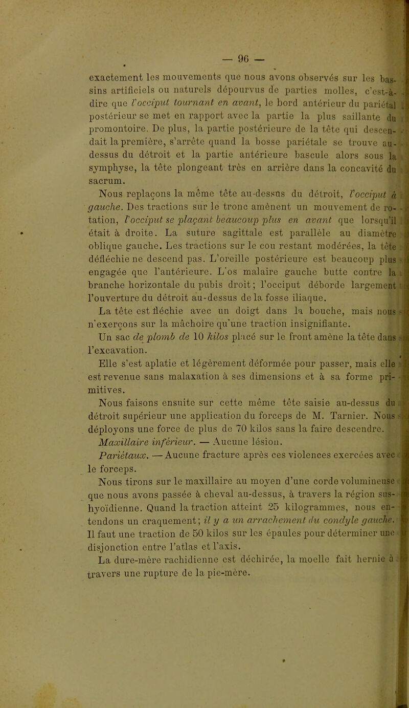 exactement les mouvements que nous avons observés sur les bas- sins artificiels ou naturels dépourvus de parties molles, c’est-à- dire que l'occiput tournant en avant, le bord antérieur du pariétal .j postérieur se met en rapport avec la partie la plus saillante du promontoire. De plus, la partie postérieure de la tête qui descen- dait la première, s’arrête quand la bosse pariétale se trouve au- dessus du détroit et la partie antérieure bascule alors sous la symphyse, la tête plongeant très en arrière dans la concavité du sacrum. Nous replaçons la même tête au-dessus du détroit, l'occiput « (jauche. Des tractions sur le tronc amènent un mouvement de ro- tation, l'occiput se plaçant beaucoup plus en avant que lorsqu'il ï était à droite. La suture sagittale est parallèle au diamètre i oblique gauche. Les tractions sur le cou restant modérées, la tête ■ défléchie ne descend pas. L’oreille postérieure est beaucoup plus - tj engagée que l’antérieure. L'os malaire gauche butte contre la .3 branche horizontale du pubis droit; l’occiput déborde largement | l’ouverture du détroit au-dessus delà fosse iliaque. La tête est fléchie avec un doigt dans la bouche, mais nous-fl n’exerçons sur la mâchoire qu'une traction insignifiante. Un sac de plomb de 10 kilos placé sur le front amène la tête dans $§ l’excavation. » Elle s’est aplatie et légèrement déformée pour passer, mais elle est revenue sans malaxation à ses dimensions et à sa forme pri- d mitives. Nous faisons ensuite sur cette même tête saisie au-dessus du i détroit supérieur une application du forceps de M. Tarnier. Nous -1 déployons une force de plus de 70 kilos sans la faire descendre. Maxillaire inférieur. — Aucune lésion. Pariétaux. — Aucune fracture après ces violences exercées avec le forceps. Nous tirons sur le maxillaire au moyen d’une corde volumineuse que nous avons passée à cheval au-dessus, à travers la région sus- hyoïdienne. Quand la traction atteint 25 kilogrammes, nous en- tendons un craquement; il y a un arrachement du condyle gauche. Il faut une traction de 50 kilos sur les épaules pour déterminer une disjonction entre l’atlas et l'axis. La dure-mère rachidienne est déchirée, la moelle fait hernie à travers une rupture de la pie-mère.