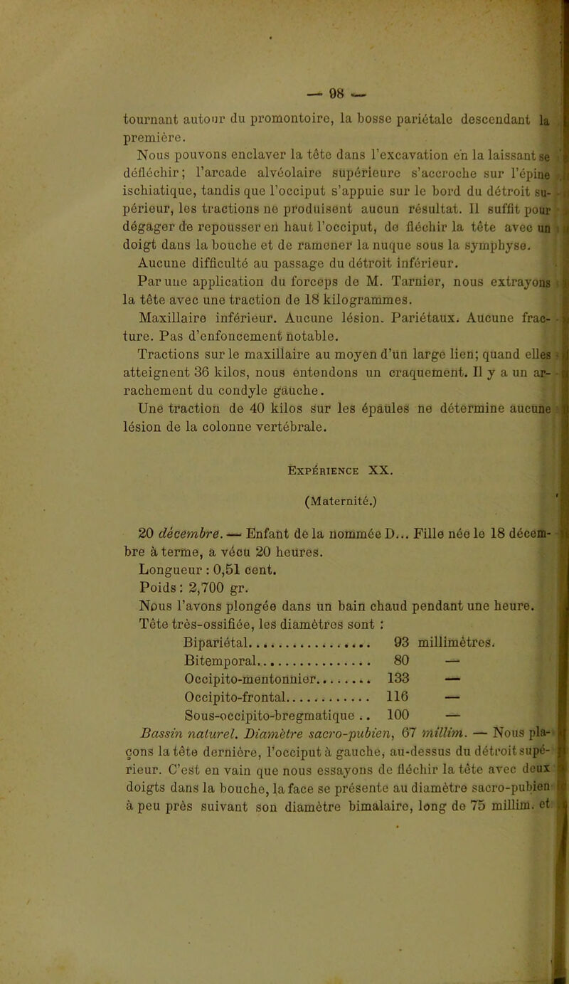 tournant autour du promontoire, la bosse pariétale descendant la première. Nous pouvons enclaver la tête dans l’excavation en la laissant se défléchir ; l’arcade alvéolaire supérieure s’accroche sur l’épine u ischiatique, tandis que l’occiput s’appuie sur le bord du détroit su- - u périeur, les tractions ne produisent aucun résultat. 11 suffit pour dégager de repousser en haut l’occiput, do fléchir la tête avec un :i doigt dans la bouche et de ramener la nuque sous la symphyse. Aucune difficulté au passage du détroit inférieur. Par une application du forceps de M. Tarnier, nous extrayons :i la tête avec une traction de 18 kilogrammes. Maxillaire inférieur. Aucune lésion. Pariétaux. Aucune frac- >* ture. Pas d’enfoncement notable. Tractions sur le maxillaire au moyen d’un large lien; quand elles - Ü atteignent 36 kilos, nous entendons un craquement. Il y a un ar- jj rachement du condyle gauche. Une traction de 40 kilos Sur les épaules ne détermine aucune lésion de la colonne vertébrale. Expérience XX. (Maternité.) 20 décembre. — Enfant de la nommée D... Fille née le 18 décem- i bre à terme, a vécu 20 heures. Longueur : 0,51 cent. Poids : 2,700 gr. Nous l’avons plongée dans un bain chaud pendant une heure. Tête très-ossifiée, les diamètres sont : Bipariétal 93 millimètres. Bitemporal 80 — Occipito-mentonhier 133 — Occipito-frontal 116 — Sous-occipito-bregmatique .. 100 — Bassin naturel. Diamètre sacro-pubien, 67 millim. — Nous pla- B çons la tête dernière, l’occiput à gauche, au-dessus du détroit supé- I rieur. C’est en vain que nous essayons de fléchir la tête avec deux 1 doigts dans la bouche, la face se présente au diamètre sacro-pubien fi à peu près suivant son diamètre bimalaire, long do 75 millim. et A