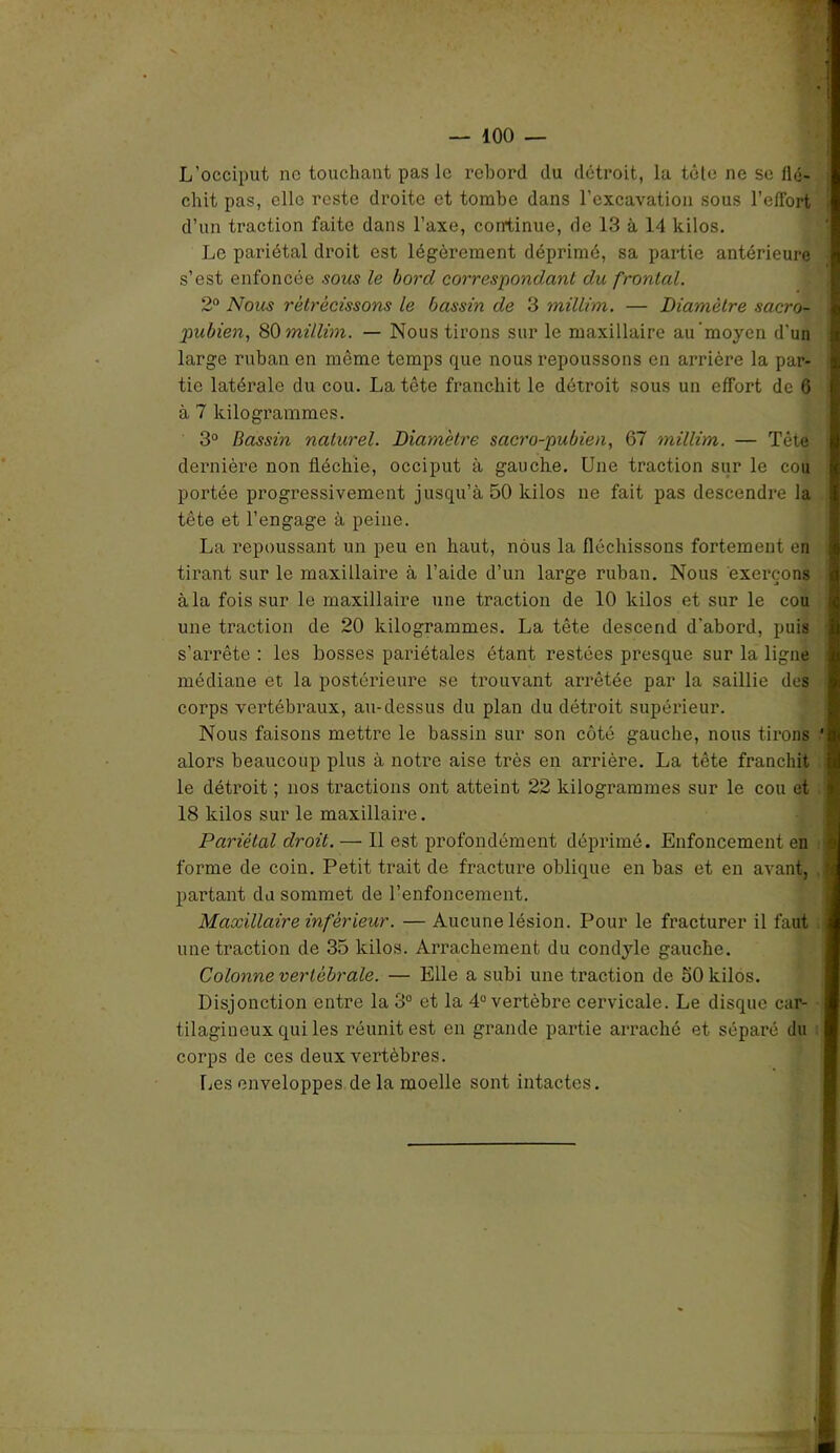 L’occiput ne touchant pas le rebord du détroit, la tête ne se flé- chit pas, elle reste droite et tombe dans l’excavation sous l'effort d’un traction faite dans l’axe, continue, de 13 à 14 kilos. Le pariétal droit est légèrement déprimé, sa partie antérieure s’est enfoncée sous le bord correspondant du frontal. 2° Nous rétrécissons le bassin de 3 millim. — Diamètre sacro- pubien, 80 millim. — Nous tirons sur le maxillaire au moyen d’un large ruban en môme temps que nous repoussons en arrière la par- tie latérale du cou. La tête franchit le détroit sous un effort de 6 à 7 kilogrammes. 3° Bassin naturel. Diamètre sacro-pubien, 67 millim. — Tête dernière non fléchie, occiput à gauche. Une traction sur le cou portée progressivement jusqu’à 50 kilos ne fait pas descendre la tête et l’engage à peine. La repoussant un peu en haut, nous la fléchissons fortement en tirant sur le maxillaire à l’aide d’un large ruban. Nous exerçons à la fois sur le maxillaire une traction de 10 kilos et sur le cou une traction de 20 kilogrammes. La tête descend d'abord, puis s’arrête : les bosses pariétales étant restées presque sur la ligne médiane et la postérieure se trouvant arrêtée par la saillie dos corps vertébraux, au-dessus du plan du détroit supérieur. Nous faisons mettre le bassin sur son côté gauche, nous tirons alors beaucoup plus à notre aise très en arrière. La tête franchit le détroit ; nos tractions ont atteint 22 kilogrammes sur le cou et 18 kilos sur le maxillaire. Pariétal droit. — Il est profondément déprimé. Enfoncement en forme de coin. Petit trait de fracture oblique en bas et en avant, partant du sommet de l’enfoncement. Maxillaire inférieur. — Aucune lésion. Pour le fracturer il faut une traction de 35 kilos. Arrachement du condyle gauche. Colonne vertébrale. — Elle a subi une traction de 50 kilos. Disjonction entre la 3° et la 4° vertèbre cervicale. Le disque car- tilagineux qui les réunit est en grande partie arraché et séparé du corps de ces deux vertèbres. Les enveloppes de la moelle sont intactes. '