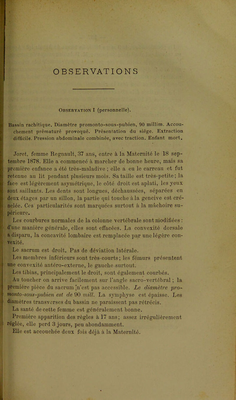 OBSERVATIONS Observation I (personnelle). Bassin rachitique. Diamètre promonto-sous-pubien, 90 millim. Accou- chement prématuré provoqué. Présentation du siège. Extraction difficile. Pression abdominale combinée, avec traction. Enfant mort. Joret, femme Régnault, 37 ans, entre à la Maternité le 18 sep- ! tembre 1878. Elle a commencé à marcher (le bonne heure, mais sa première enfance a été très-maladive ; elle a eu le carreau et fut retenue au lit pendant plusieurs mois. Sa taille est très-petite ; la face est légèrement asymétrique, le côté droit est aplati, les yeux sont saillants. Les dents sont longues, déchaussées, séparées en S deux étages par un sillon, la partie qui touche à la gencive est cré- nelée. Ces particularités sont marquées surtout à la mâchoire su- périeure. Les courbures normales de la colonne vertébrale sont modifiées : d’une manière générale, elles sont effacées. La convexité dorsale a disparu, la concavité lombaire est remplacée par une légère con- vexité. Le sacrum est droit. Pas de déviation latérale. Les membres inférieurs sont très-courts ; les fémurs présentent une convexité antéro-externe, le gauche surtout. Les tibias, principalement le droit, sont également courbés. Au toucher on arrive facilement sur l’angle sacro-vertébral ; la première pièce du sacrum 'n’est pas accessible. Le diamètre pro- monto-sous-pubien est de 90 mill. La symphyse est épaisse. Les diamètres transverses du bassin ne paraissent pas rétrécis. La santé de cette femme est généralement bonne. Première apparition des règles à 17 ans; assez irrégulièrement réglée, elle perd 3 jours, peu abondamment. Elle est accouchée deux fois déjà à la Maternité.