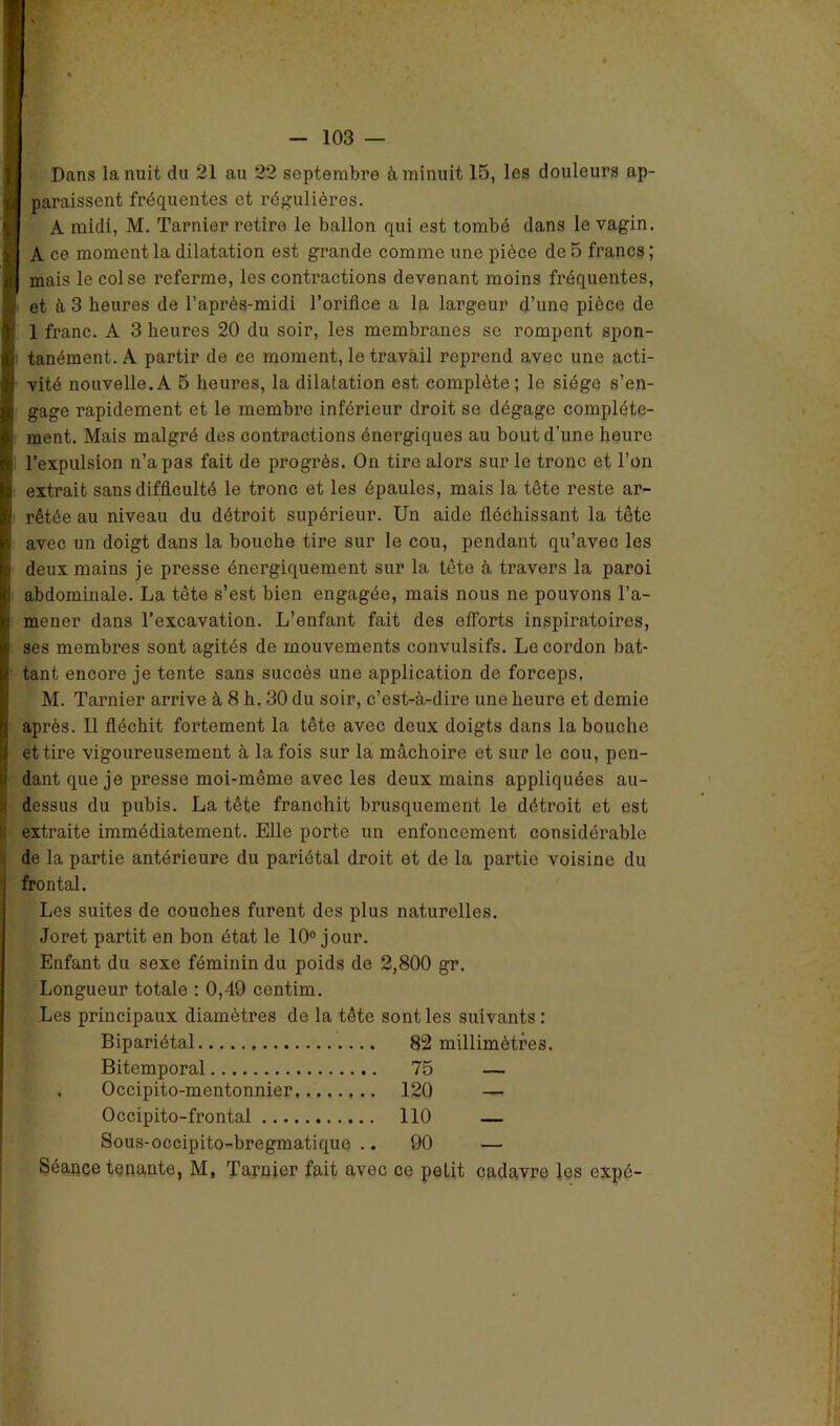 Dans la nuit du 21 au 22 septembre à minuit 15, les douleurs ap- paraissent fréquentes et régulières. A midi, M. Tarnier retire le ballon qui est tombé dans le vagin. A ce moment la dilatation est grande comme une pièce de 5 francs ; mais le col se referme, les contractions devenant moins fréquentes, et à 3 heures de l’après-midi l’orifice a la largeur d’une pièce de 1 franc. A 3 heures 20 du soir, les membranes se rompent spon- tanément. A partir de ce moment, le travail reprend avec une acti- vité nouvelle.A 5 heures, la dilatation est complète; le siège s’en- gage rapidement et le membre inférieur droit se dégage complète- ment. Mais malgré des contractions énergiques au bout d’une heure l’expulsion n’a pas fait de progrès. On tire alors sur le tronc et l’on extrait sans difficulté le tronc et les épaules, mais la tête reste ar- rêtée au niveau du détroit supérieur. Un aide fléchissant la tête avec un doigt dans la bouche tire sur le cou, pendant qu’avec les deux mains je presse énergiquement sur la tête à travers la paroi abdominale. La tête s’est bien engagée, mais nous ne pouvons l’a- mener dans l’excavation. L’enfant fait des efforts inspiratoires, ses membres sont agités do mouvements convulsifs. Le cordon bat- tant encore je tente sans succès une application de forceps. M. Tarnier arrive à 8 h. 30 du soir, c’est-à-dire une heure et demie après. Il fléchit fortement la tête avec deux doigts dans la bouche et tire vigoureusement à la fois sur la mâchoire et sur le cou, pen- dant que je presse moi-même avec les deux mains appliquées au- dessus du pubis. La tête franchit brusquement le détroit et est extraite immédiatement. Elle porte un enfoncement considérable de la partie antérieure du pariétal droit et de la partie voisine du frontal. Los suites de couches furent des plus naturelles. Joret partit en bon état le 10° jour. Enfant du sexe féminin du poids de 2,800 gr. Longueur totale : 0,49 centim. Les principaux diamètres de la tête sont les suivants : Bipariétal 82 millimètres. Bitemporal 75 — Occipito-mentonnier 120 — Occipito-frontal 110 — Sous-occipito-bregmatique .. 90 — Séance tenante, M, Tarnier fait avec ce petit cadavre les expé-