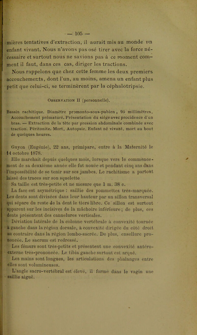 \ mières tentatives d’extraction, il aurait mis au monde un enfant vivant. Nous n’avons pas osé tirer avec la force né- I cessaire et surtout nous ne savions pas à ce moment com- i ment il faut, dans ces cas, diriger les tractions. Nous rappelons que chez cette femme les deux premiers accouchements, dont l’un, au moins, amena un enfant plus petit que celui-ci, se terminèrent par la céphalotripsie. Observation II (personnelle). i ... Bassin rachitique. Diamètre promonto-sous-pubien , 95 millimètres. Accouchement prématuré. Présentation du siège avec procidence d'un bras. — Extraction de la tète par pression abdominale combinée avec traction. Péritonite. Mort. Autopsie. Enfant né vivant, mort au bout de quelques heures. Guyon (Eugénie), 22 ans, primipare, entre à la Maternité le ■i 14 octobre 1878. Elle marchait depuis quelques mois, lorsque vers le commence- 4 ment de sa deuxième année elle fut nouée et pendant cinq ans dans l’impossibilité de se tenir sur ses jambes. Le rachitisme a partout laissé des traces sur son squelette Sa taille est très-petite et ne mesure que 1 m. 38 c. La face est asymétrique: saillie des pommettes très-marquée. Les dents sont divisées dans leur hauteur par un sillon transversal qui sépare du reste de la dent le tiers libre. Ce sillon est surtout apparent sur les incisives de la mâchoire inférieure ; de plus, cos dents présentent des cannelures verticales. Déviation latérale de la colonne vertébrale à convexité tournée à gauche dans la région dorsale, à convexité dirigée du côté droit au contraire dans la région lombo-sacrée. De plus, ensellure pro- noncée. Le sacrum est redressé. Les fémurs sont très-petits et présentent une convexité antéro- externe très-prononcée. Le tibia gauche surtout est. arqué. Les mains sont longues, les articulations des phalanges entre elles sont volumineuses. L’angle sacro-vertébral est élevé, il forme dans le vagin une i saillie aiguë.