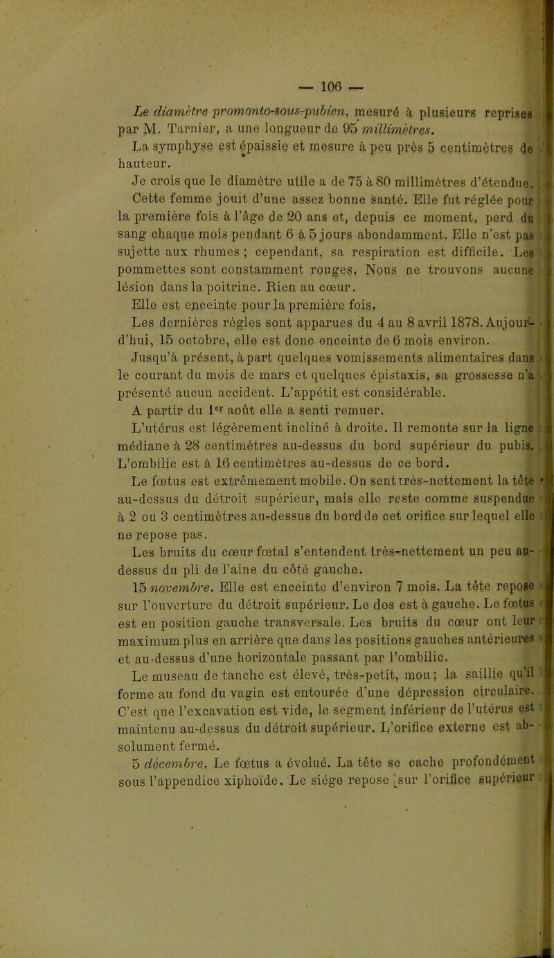 Le diamètre pramonto-sous-pubien, mesuré à plusieurs reprises par M. Tarnier, a une longueur de 95 millimètres. La symphyse est épaissie et mesure à peu près 5 centimètres de hauteur. Je crois que le diamètre utile a de 75 à80 millimètres d’étendue. Cette femme jouit d’une assez bonne santé. Elle fut réglée pour la première fois à l’âge de 20 ans et, depuis ce moment, perd du sang chaque mois pendant 6 à 5 jours abondamment. Elle n’est pas sujette aux rhumes; cependant, sa respiration est difficile. Les pommettes sont constamment rouges, Nous ne trouvons aucune lésion dans la poitrine. Rien au cœur. Elle est epceinte pour la première fois. Les dernières règles sont apparues du 4 au 8 avril 1878. Aujour- d’hui, 15 octobre, elle est donc enceinte de 6 mois environ. Jusqu’à présent, à part quelques vomissements alimentaires dans le courant du mois de mars et quelques épistaxis, sa grossesse n‘a présenté aucun accident. L’appétit est considérable. A partir du l°r août elle a senti remuer. L’utérus est légèrement incliné à droite. Il remonte sur la ligne médiane à 28 centimètres au-dessus du bord supérieur du pubis. L’ombilic est à 16 centimètres au-dessus de ce bord. Le fœtus est extrêmement mobile. On sent très-nettement la tête * au-dessus du détroit supérieur, mais elle reste comme suspendue à 2 ou 3 centimètres au-dessus du bord de cet orifice sur lequel elle ne repose pas. Les bruits du cœur fœtal s’entendent très-mettement un peu au- dessus du pli de l’aine du côté gauche. 15 novembre. Elle est enceinte d’environ 7 mois. La tête repose sur l’ouverture du détroit supérieur. Le dos est à gauche. Le fœtus ■ est en position gauche transversale. Les bruits du cœur ont leur maximum plus en arrière que dans les positions gauches antérieures • et au-dessus d’une horizontale passant par l’ombilic. Le museau de tanche est élevé, très-petit, mou; la saillie qu’il forme au fond du vagin est entourée d’une dépression circulaire. C’est que l’excavation est vide, le segment inférieur de l’utérus est maintenu au-dessus du détroit supérieur. L’orifice externe est ab- ! solument fermé. 5 décembre. Le fœtus a évolué. La tête se cache profondément sous l’appendice xiphoïde. Le siège repose jsur l’orifice supérieur