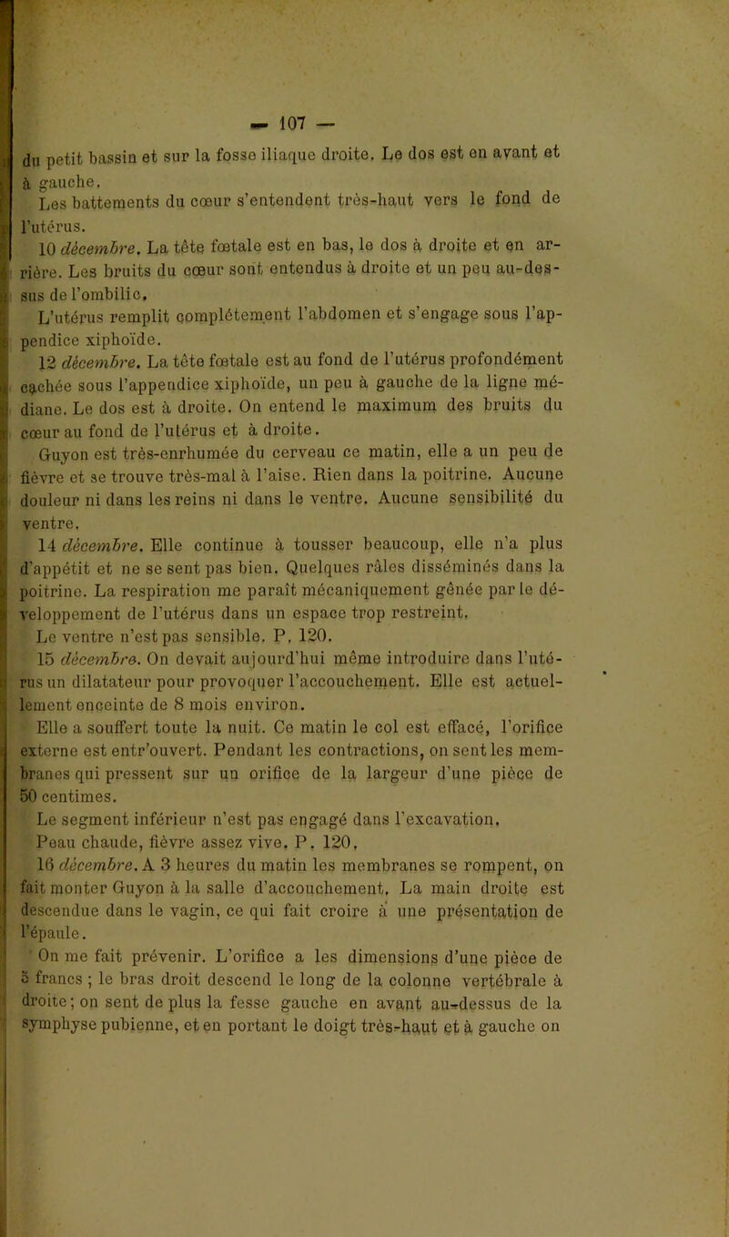 , ü * K I r du petit bassin et sur la fosse iliaque droite. Le dos est en avant et à gauche. Les battements du cœur s’entendent très-haut vers le fond de l’utérus. 10 décembre. La tête fœtale est en bas, le dos à droite et en ar- rière. Les bruits du cœur sont entendus à droite et un peu au-des- sus de l’ombilic. L’utérus remplit complètement l’abdomen et s’engage sous l’ap- pendice xiphoïde. 12 décembre. La tête fœtale est au fond de l’utérus profondément cachée sous l’appendice xiphoïde, un peu à gauche de la ligne mé- diane. Le dos est à droite. On entend le maximum des bruits du cœur au fond de l’utérus et à droite. Guyon est très-enrhumée du cerveau ce matin, elle a un peu de fièvre et se trouve très-mal à l’aise. Rien dans la poitrine. Aucune douleur ni dans les reins ni dans le ventre. Aucune sensibilité du ventre. 14 décembre. Elle continue à tousser beaucoup, elle n’a plus d’appétit et ne se sent pas bien. Quelques râles disséminés dans la poitrine. La respiration me paraît mécaniquement gênée par le dé- veloppement de l’utérus dans un espace trop restreint. Le ventre n’est pas sensible. P, 120. 15 décembre. On devait aujourd’hui même introduire dans l’uté- rus un dilatateur pour provoquer l’accoucheinent. Elle est actuel- lement enceinte de 8 mois environ. Elle a souffert toute la nuit. Ce matin le col est effacé, l’orifice externe est entr’ouvert. Pendant les contractions, on senties mem- branes qui pressent sur un orifice de la largeur d’une pièce de 50 centimes. Le segment inférieur n’est pas engagé dans l’excavation. Peau chaude, fièvre assez vive. P. 120, 16 décembre. A 3 heures du matin les membranes se rompent, on fait monter Guyon à la salle d’accouchement. La main droite est descendue dans le vagin, ce qui fait croire a une présentation de l’épaule. ' On me fait prévenir. L’orifice a les dimensions d’upe pièce de e francs ; le bras droit descend le long de la colonne vertébrale à droite; on sent de plus la fesse gauche en avant au-rdessus de la symphyse pubienne, et en portant le doigt très^haut et à gauche on