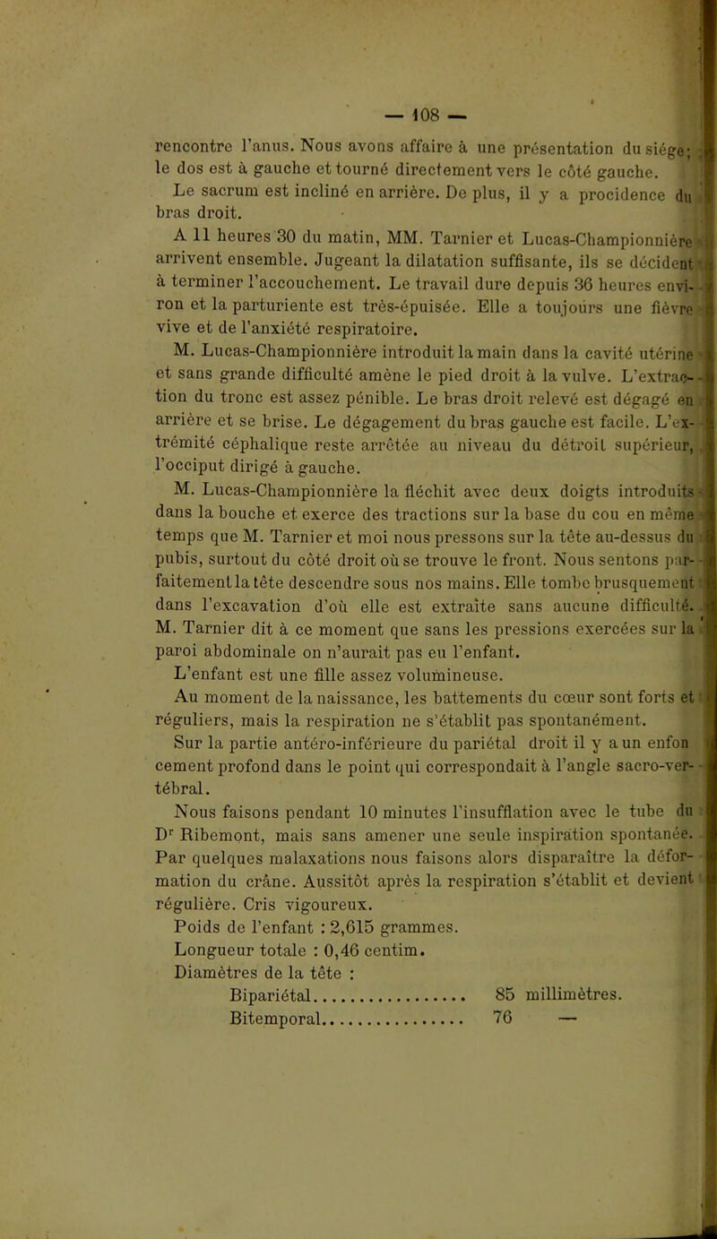 rencontre l’anus. Nous avons affaire à une présentation du siège; le dos est à gaucho et tourné directement vers le côté gauche. Le sacrum est incliné en arrière. De plus, il y a procidence du | bras droit. A 11 heures 30 du matin, MM. Tarnier et Lucas-Championnière i arrivent ensemble. Jugeant la dilatation suffisante, ils se décident' à terminer l’accouchement. Le travail dure depuis 36 heures envi- i ron et la parturiente est très-épuisée. Elle a toujours une fièvre vive et de l’anxiété respiratoire. M. Lucas-Championnière introduit la main dans la cavité utérine et sans grande difficulté amène le pied droit à la vulve. L'extrac- tion du tronc est assez pénible. Le bras droit relevé est dégagé en arrière et se brise. Le dégagement du bras gauche est facile. L’ex- trémité céphalique reste arrêtée au niveau du détroit supérieur, l’occiput dirigé à gauche. M. Lucas-Championnière la fléchit avec deux doigts introduits • dans la bouche et exerce des tractions sur la base du cou en même temps que M. Tarnier et moi nous pressons sur la tête au-dessus du pubis, surtout du côté droit où se trouve le front. Nous sentons par- faitementlatête descendre sous nos mains. Elle tombe brusquement dans l’excavation d’où elle est extraite sans aucune difficulté. M. Tarnier dit à ce moment que sans les pressions exercées sur la paroi abdominale on n’aurait pas eu l’enfant. L’enfant est une fille assez volumineuse. Au moment de la naissance, les battements du cœur sont forts et réguliers, mais la respiration ne s’établit pas spontanément. Sur la partie antéro-inférieure du pariétal droit il y a un enfon cernent profond dans le point qui correspondait à l’angle sacro-ver- tébral. Nous faisons pendant 10 minutes l’insufflation avec le tnbe du Dr Ribemont, mais sans amener une seule inspiration spontanée. Par quelques malaxations nous faisons alors disparaître la défor- mation du crâne. Aussitôt après la respiration s’établit et devient régulière. Cris vigoureux. Poids de l’enfant : 2,615 grammes. Longueur totale : 0,46 centim. Diamètres de la tête : Bipariétal 85 millimètres. Bitemporal 76 —