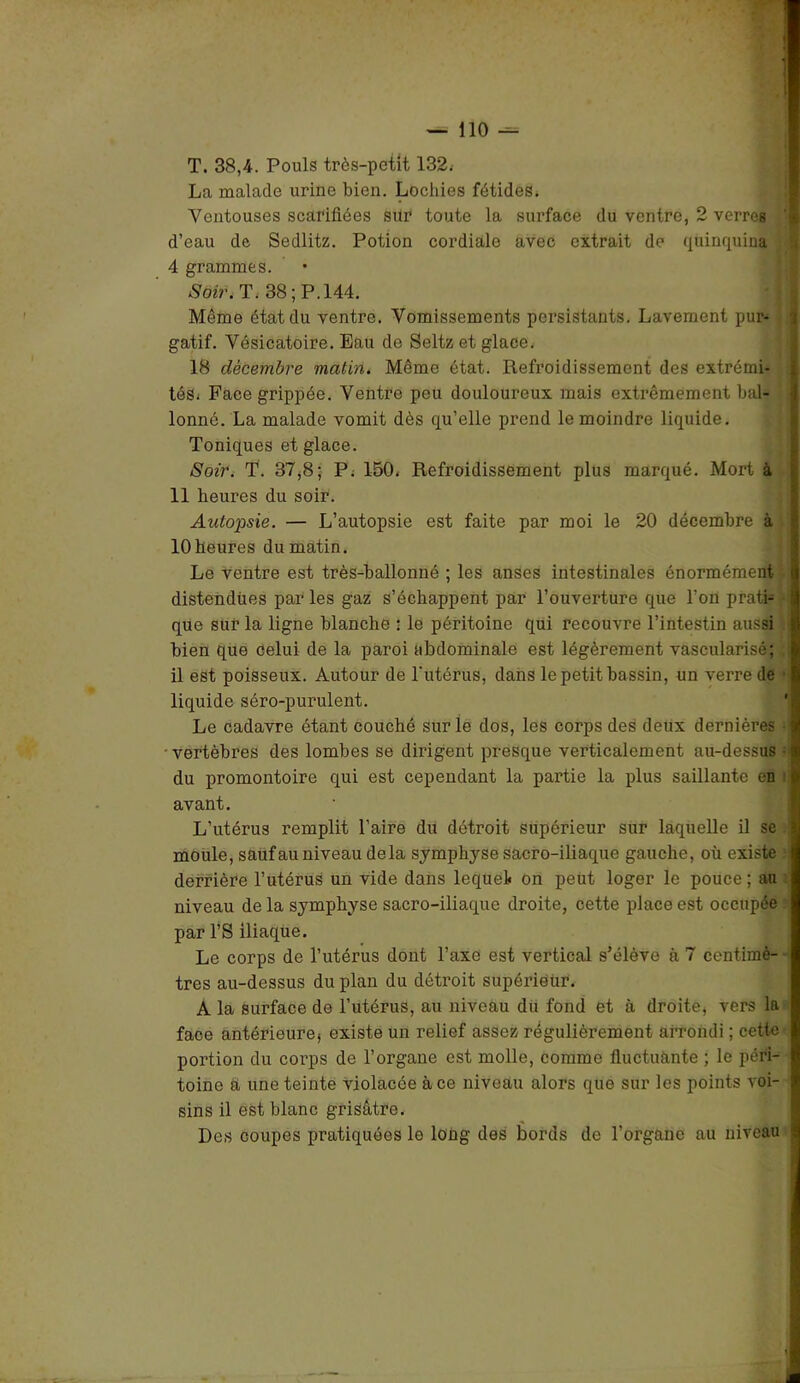 T. 38,4. Pouls très-petit 132. La malade urine bien. Lochies fétides. Ventouses scarifiées sur toute la surface du ventre, 2 verres d’eau de Sedlitz. Potion cordiale avec extrait de quinquina 4 grammes. So»\ T. 38; P. 144. Même état du ventre. Vomissements persistants. Lavement pur- gatif. Vésicatoire. Eau de Seltz et glace. 18 décembre matin. Même état. Refroidissement des extrémi- tés* Face grippée. Ventre peu douloureux mais extrêmement bal- lonné. La malade vomit dès qu’elle prend le moindre liquide. Toniques et glace. Soir. T. 37,8; P. 150. Refroidissement plus marqué. Mort à 11 heures du soir. Autopsie. — L’autopsie est faite par moi le 20 décembre à 10heures du matin. Le ventre est très-ballonné ; les anses intestinales énormément distendues par les gaz s’échappent par l’ouverture que l’on prati- que sur la ligne blanche • le péritoine qui recouvre l’intestin aussi bien que celui de la paroi abdominale est légèrement vascularisé; il est poisseux. Autour de l'utérus, dans le petit bassin, un verre de liquide séro-purulent. Le cadavre étant couché sur le dos, les corps des deux dernières vertèbres des lombes se dirigent presque verticalement au-dessus du promontoire qui est cependant la partie la plus saillante en avant. L’utérus remplit l’aire du détroit supérieur sur laquelle il se moule, sauf au niveau delà symphyse sacro-iliaque gauche, où existe derrière l’utérus un vide dans lequel on peut loger le pouce; au niveau de la symphyse sacro-iliaque droite, cette place est occupée par l’S iliaque. Le corps de l’utérus dont l’axe est vertical s’élève à 7 centimè- tres au-dessus du plan du détroit supériëùr. A la surface de l’utérus, au niveau du fond et à droite, vers lu face antérieure, existe un relief assez régulièrement arrondi ; cette portion du corps de l’organe est molle, comme fluctuante ; le péri- toine a une teinte violacée à ce niveau alors que sur les points voi- sins il est blanc grisâtre. Des coupes pratiquées le long des bords de l’organe au niveau